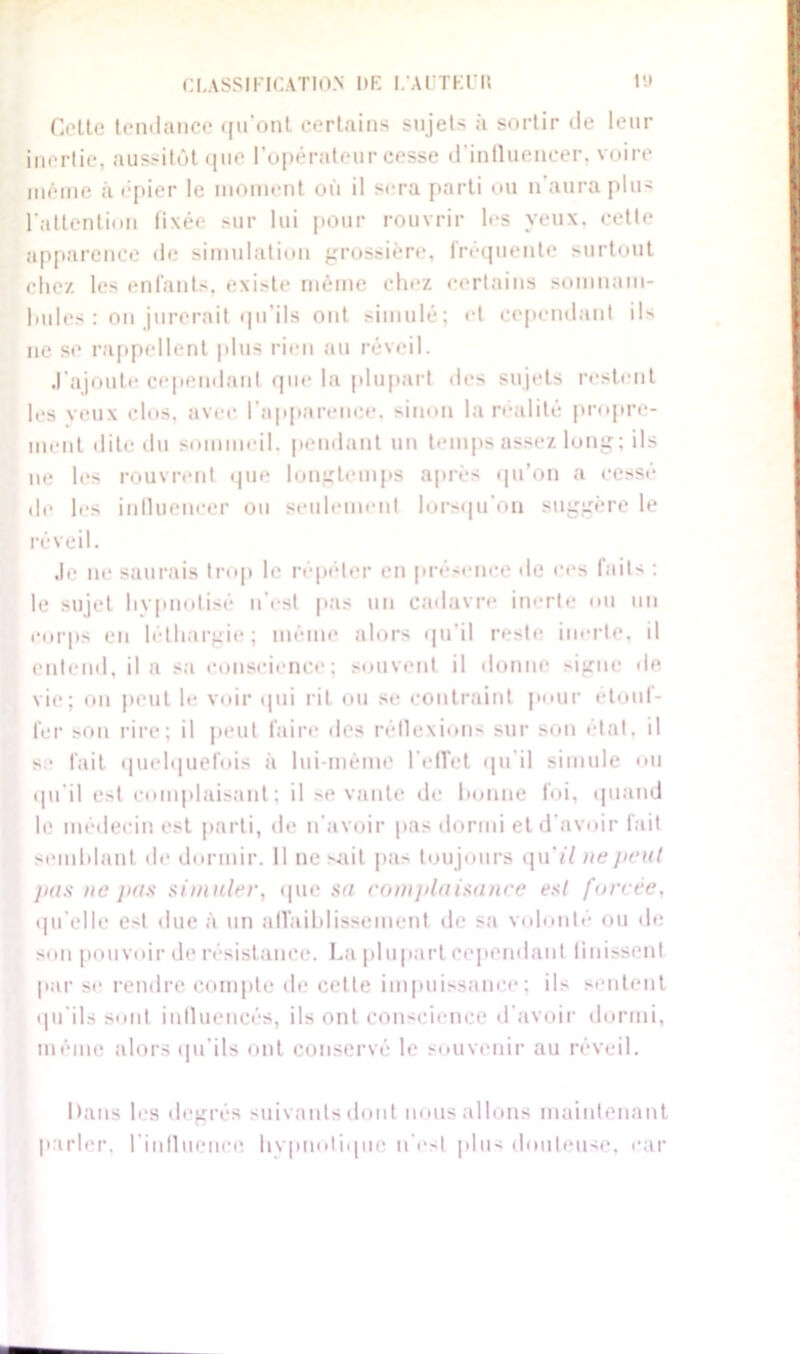 Coite tendance qu’ont certains sujets à sortir de leur inertie, aussitôt que l’opérateur cesse d'influencer, voire même à épier le moment où il sera parti ou n aura plus l'attention fixée sur lui pour rouvrir les yeux, cette apparence de simulation grossière, fréquente surtout chez les enfants, existe même chez certains somnam- bules : on jurerait qu’ils ont simulé; et cependant ils ne se rappellent plus rien au réveil. .l’ajoute cependant que la plupart des sujets restent les veux clos, avec l’apparence, sinon la réalité propre- ment dite du sommeil, pendant un temps assez long; ils ne les rouvrent que longtemps après qu'on a cesse de les influencer ou seulement lorsqu’on suggère le réveil. Je ne saurais trop le répéter en présence de ces faits : le sujet hvpnotisé n’est pas un cadavre inerte ou un corps en léthargie; même alors qu’il reste inerte, il entend, il a sa conscience; souvent il donne signe de vie; on peut le voir qui rit ou se contraint pour étouf- fer son rire; il peut faire des réflexions sur son état, il se fait quelquefois à lui-même l'effet qu'il simule ou qu’il e>t complaisant; il se vante de bonne foi, quand le médecin est parti, de n’avoir pas dormi et d'avoir fait semblant de dormir. 11 ne sait pas toujours qu’tï ne //cul pas ne pas simuler, que su complaisance est forcée, qu elle est due à un affaiblissement de sa volonté ou de son pouvoir de résistance. La plupart cependant finissent par se rendre compte de cette impuissance; ils sentent qu’ils sont influencés, ils ont conscience d’avoir dormi, même alors qu’ils ont conservé le souvenir au réveil. Dans les degrés suivants dont nous allons maintenant parler, l'influence hypnotique n’est plus douteuse, car