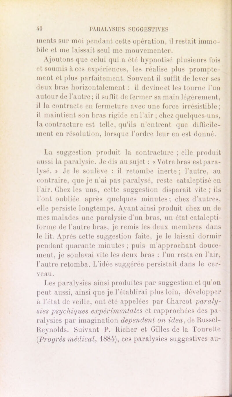 me lits sur moi pendant cette opération, il restait immo- bile et me laissait seul me mouvementer. Ajoutons que celui qui a été hypnotisé plusieurs fois et soumis à ces expériences, les réalise plus prompte- ment et plus parfaitement. Souvent il suffit de lever ses deux bras horizontalement : il devine et les tourne l'un autour de l’autre; il suffit de fermer sa main légèrement, il la contracte en fermeture avec une force irrésistible; il maintient son bras rigide en l'air; chez quelques-uns, la contracture est telle, qu’ils n’entrent que difficile- ment en résolution, lorsque l’ordre leur en est donné. La suggestion produit la contracture ; elle produit aussi la paralysie. Je dis au sujet : «Votre bras est para- lysé. » Je le soulève : il retombe inerte ; l’autre, au contraire, que je n’ai pas paralysé, reste eataleptisé en l’air. Chez les uns, eette suggestion disparait vite ; ils l’ont oubliée après quelques minutes; chez d’autres, elle persiste longtemps. Ayant ainsi produit chez un de mes malades une paralysie d’un bras, un état catalepti- forme de l’autre bras, je remis les deux membres dans le lit. Après celle suggestion faite, je le laissai dormir pendant quarante minutes; puis m’approchant douce- ment, je soulevai vite les deux bras : l’un resta en l’air, l’autre retomba. L'idée suggérée persistait dans le cer- veau. Les paralysies ainsi produites par suggestion et qu’on peut aussi, ainsi que je l’établirai plus loin, développer à l’état de veille, ont été appelées par Charcot paraly- sies psychiques expérimentales et rapprochées des pa- ralysies par imagination dépendent on idea, de Russel- Reynolds. Suivant P. Richer et Gilles de la Tourelle (,Progrès médical, 1884), ces paralysies suggestives au-