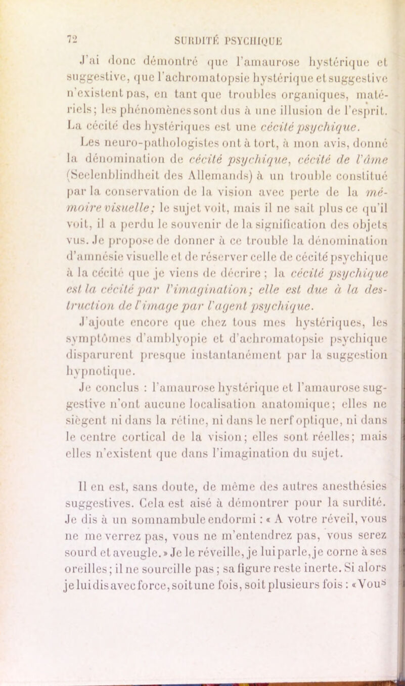 J’ai «lonc démontré «|ne l’amaurose hystérique et suggestive, <j ue l'achromatopsie hystérique et suggestive n’existent pas, en tant que troubles organiques, maté- riels; les phénomènes sont dus à une illusion de l’esprit. La cécité des hystériques est une cécité psychique. Les neuro-pathologistes ont à tort, à mon avis, donné la dénomination de cécité psychique, cécité de l'âme (Seelenblindheit des Allemands) à un trouble constitué par la conservation de la vision avec perte de la mé- moire visuelle ; le sujet voit, mais il ne sait plus ce qu'il voit, il a perdu le souvenir de la signification des objets vus. Je propose de donner à ce trouble la dénomination d’amnésie visuelle et de réserver celle de cécité psychique à la cécité que je viens de décrire ; la cécité psychique est la cécité par l'imagination; elle est due à la des- truction de l'image par l'agent psychique. J’ajoute encore que chez tous mes hystériques, les symptômes d’amblvopie et d’achromatopsie psychique disparurent presque instantanément par la suggestion hypnotique. Je conclus : l’amaurose hystérique et l'amaurose sug- gestive n’ont aucune localisation anatomique; elles ne siègent ni dans la rétine, ni dans le nerf optique, ni dans le centre cortical de la vision; elles sont réelles; mais elles n’existent que dans l’imagination du sujet. 11 en est, sans doute, de même des autres anesthésies suggestives. Cela est aisé à démontrer pour la surdité. Je dis à un somnambule endormi : « A votre réveil, vous ne me verrez pas, vous ne m’entendrez pas, vous serez sourd et aveugle.» Je le réveille, je lui parle, je corne à ses oreilles ; il ne sourcille pas ; sa ligure reste inerte. Si alors jeluidisavecforce,soitune fois, soit plusieurs fois : «You^