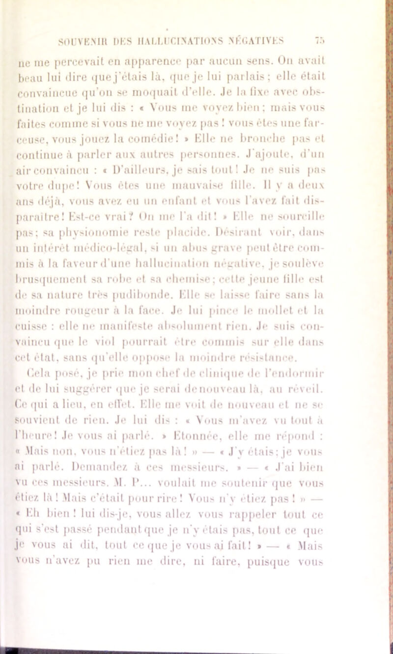 ne me percevait en apparence par aucun sens. Un avait beau lui dire que j’étais là, que je lui parlais; elle était convaincue qu’on se moquait d’elle. Je la li\e avec ult- imatum et je lui dis : * Vous me voyez, bien ; mais vous faites comme si vous ne me voyez pas ! vous êtes une far- ceuse, vous jouez la comédie ! » Elle ne bronche pas et continue à parler aux autres personnes. J ajoute, d’un air convaincu : « D’ailleurs, je sais tout! Je ne suis pas votre dupe! Vous êtes une mauvaise lille. Il y a deux ans déjà, vous avez eu un enfant et vous l'avez fait dis- parailre! Kst-ce vrai? <in me l a dit! * Hile ne sourcille pas; sa physionomie reste placide. Désirant voir, dan- un intérêt médico-légnl, -i un abus grave peut être com- mis à la faveur d’une hallucination négative, je soulève brusquement sa robe et sa chemise; celte jeune tille est de sa nature très pudibonde. Elle se laisse faire sans la moindre rougeur à la face. J*- lui pince le mollet et la cuisse : elle ne manifeste absolument rien. Je suis con- vaincu que le viol pourrait être commis sur elle dans cet état, sans qu’elle oppose la moindre rési-tanee. Gela posé, je prie mon chef de clinique de l’endormir et de lui suggérer que je serai de nouveau là, au réveil. Ce qui a lieu, en elTbt. Elle me voit de nouveau cl ne se souvient de rien. Je lui dis : « Vous m’avez vu tout à l'heure! Je vous ai parlé. » Etonnée, elle me répond : « Mais non, vous n’étiez pas là! » — » J‘v étais; je vous ai parlé. Demandez à ces messieurs. » — * J'ai bien vu ces messieurs. .M. I'... voulait me soutenir que vous étiez là ! Mais c’était pour rire ! Vous n'y étiez pas ! » — « Eh bien ! lui dis-je, vous allez vous rappeler tout ce qui s’est passé pendant que je n'y étais pas, tout ce que je vous ai dit, tout ce que je vous ai fait ! » — « Mais vous n'avez pu rien me dire, ni faire, puisque vous