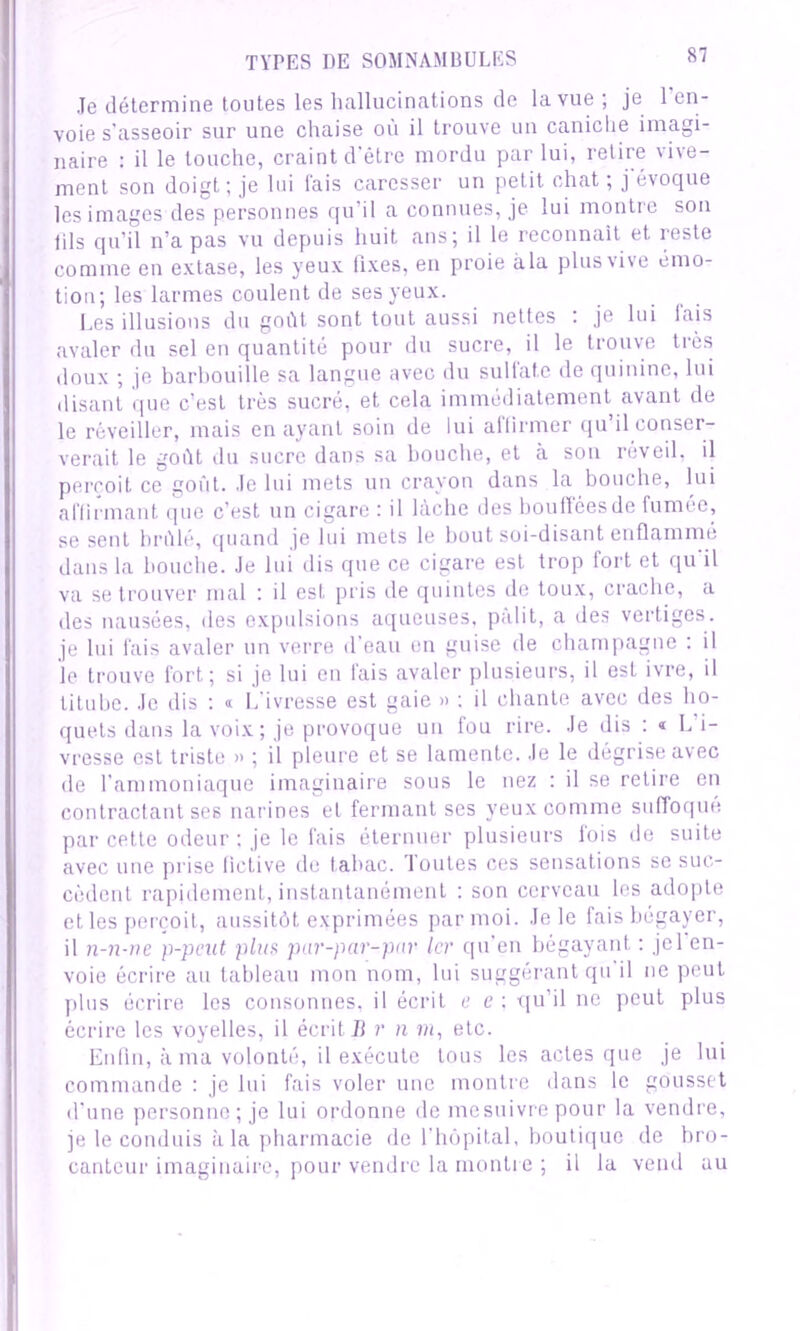 Je détermine toutes les hallucinations de la vue; je l'en- voie s'asseoir sur une chaise où il trouve un caniche imagi- naire : il le touche, craint d’être mordu par lui, retire vive- ment son doigt; je lui fais caresser un petit chat ; j'évoque les images des personnes qu’il a connues, je lui montre son tils qu’il n’a pas vu depuis huit ans; il le reconnaît et reste comme en extase, les yeux lixes, en proie àla plus vive émo- tion; les larmes coulent de ses yeux. Les illusions du goût sont tout aussi nettes . je lui lais avaler du sel en quantité pour du sucre, il le trouve très doux ; je barbouille sa langue avec du sulfate de quinine, lui disant que c’est très sucré, et cela immédiatement avant de le réveiller, mais en ayant soin de lui allirmer qu il conser- verait le goût du sucre dans sa bouche, et à son réveil, il perçoit ce goût. Je lui mets un crayon dans la bouche, lui affirmant que c’est un cigare : il lâche des bouflcesde fumée, se sent brûlé, quand je lui mets le bout soi-disant enflammé dans la bouche. Je lui dis que ce cigare est trop fort et qu'il va se trouver mal : il est pris de quintes de toux, crache, a des nausées, des expulsions aqueuses, pâlit, a des vertiges, je lui fais avaler un verre d’eau en guise de champagne : il le trouve fort; si je lui en fais avaler plusieurs, il est ivre, il titube. Je dis : « L’ivresse est gaie » : il chante avec des ho- quets dans la voix; je provoque un fou rire. Je dis ^L’i- vresse est triste » ; il pleure et se lamente. Je le dégrise avec de l’ammoniaque imaginaire sous le nez : il se retire en contractant ses narines et fermant ses yeux comme suffoqué par cette odeur ; je le fais éternuer plusieurs fois de suite avec une prise fictive de labac. 1 ouïes ces sensations se suc- cèdent rapidement, instantanément : son cerveau les adopte et les perçoit, aussitôt exprimées par moi. Je le fais bégayer, il n-n-ne p-peut plus par-par-pur 1er qu’en bégayant : jel en- voie écrire au tableau mon nom, lui suggérant qu'il ne peut plus écrire les consonnes, il écrit e c : qu’il ne peut plus écrire les voyelles, il écrit B r n m, etc. Enfin, à ma volonté, il exécute tous les actes que je lui commande : je lui fais voler une montre dans le gousset d’une personne; je lui ordonne de mesuivrepour la vendre, je le conduis àla pharmacie de l’hôpital, boutique de bro- canteur imaginaire, pour vendre la montre ; il la vend au