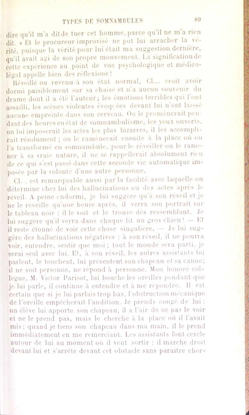 dire qu'il m’a dit Je tuer cet homme, parce qu'il ne m'a rien dit. » Et le procureur improvisé ne put lui arracher la vé- rité, puisque la vérité pour lui était ma suggestion dernière, qu'il avait agi de son propre mouvement. La signification de cette expérience au point de vue psychologique et médico- légal appelle bien des réflexions ! Iléveillé ou revenu il son état normal, Cl... croit avoir dormi paisiblement sur sa chaise et n'a aucun souvenir du drame dout il a été l'auteur; les émotions terribles qui l'ont assailli, les scènes violentes évoqi ées devant lui n ont laisse aucune empreinte dans son cerveau. On le promènerait pen- dant des heures en état de somnambulisme, les yeux ouverts, on lui imposerait les actes les plus bizarres, il les accompli- rait résolument ; on le ramènerait ensuite a la place ou ou l'a transformé en somnambule, pour le réveiller ou le rame- ner à sa vraie nature, il ne se rappellerait absolument rien de ce qui s'est passé dans celle seconde Me automatique im- posée par la volonté d'une autre personne. Cl... est remarquable aussi parla facilité avec laquelle on détermine chez lui des hallucinations ou des actes après le réveil. A peine endormi, je lui suggère qu'à sou réveil et je ne le réveille qu'une heure après, il verra son portrait sur le tableau noir : il le voit et le trouve dès ressemblant. Je lui suggère qu’il verra dans chaque lit un gros chien ! — ht il reste étonné de voir cette chose singulière. — Je lui sug- gère des hallucinations négatives : à son réveil, il ne pourra voir, entendre, sentir que moi ; tout le monde sera parti, je serai seul avec lui. Et, à son réveil, les autres assistants lui parlent, le touchent, lui présentent son chapeau et sa canne; il ne voit personne, ne répond «à personne. Mon honore col- lègue, M. Victor l'arisot, lui bouche les oreilles pendant que je lui parle, il continue à entendre et à me répondre. Il est certain que si je lui parlais trop bas, l’obstruction mécanique de l’oreille empêcherait l'audition. Je prends congé de lui : un élève lui apporte son chapeau, il a l'air de ne pas le voir et ne le prend pas, mais le cherche à la place où il l'avait mis; quand je tiens son chapeau dans ma main, il le prend immédiatement en me remerciant. Les assistants font cercle autour de lui au moment où il veut sortir : il marche droit devant lui et s'arrête devant cet obstacle sans paraître cher-