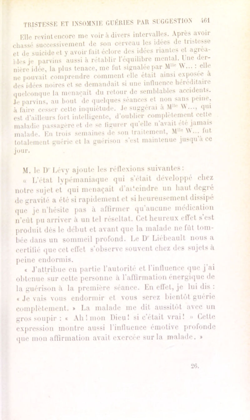 TRISTESSE ET INSOMNIE GUÉRIES PAR SUGGESTION i61 Elle revint encore me voir à divers intervalles. Après avoii chassé successivement de son cerveau les idées de tristesse et de suicide et y avoir fait éclore des idées riantes et a^rea- ldes je parvins aussi à rétablir l'équilibre mental. I ne der- nière idée, la plus tenace, me fut signalée par Mlh' N'... : elle ne pouvait comprendre comment elle était ainsi exposée a des idées noires et se demandait si une inlluonce héréditaire quelconque la menaçait du retour de semblables accident». Je parvins, au bout de quelques séances et non sans peine, à faire cesser celle inquiétude. Je suggérai a M11' qui est d’ailleurs fort intelligente, d’oublier complètement cette maladie passagère et «le -e figurer qu elle n’avait « te jamais malade. En trois semaines de sou traitement, M11 W... lut. totalement guérie et la guérison s'est maintenue jusqu’à ce jour. M. !«• I) Lévy ajoute les réflexions suivantes: « L’état Ivpémaniaque qui s’élait développé chez notre sujet et qui menaçait d'aCeindre un haut degré de gravité a été si rapidement et si heureusement dissipé que je n’hésile pas a affirmer qu aucune médication n’eût pu arriver à un tel résultat. Cet heureux effet s’est produit dès le début et avant que la malade ne fut tom- bée dans un sommeil profond. Le D Liebeault nous a certilié «|uc cet effet s’observe souvent chez des sujets à peine endormis. t J’attribue en partie l’autorité et l'influence que j’ai obtenue sur cette personne à l’affirmation énergique de la guérison à la première séance. En effet, je lui dis : « Je vais vous endormir et vous serez bientôt guérie complètement. » La malade me dit aussitôt avec un gros soupir : « Ab ! mon Dieu! si c’était vrai! » Cette expression montre aussi l'influence émotive profonde que mon affirmation avait exercée sur la malade. » *J6.