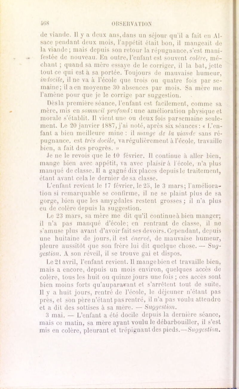 i(3S OllSLII VATKl.N de viande. Il y a deux ans,dans un séjour qu’il a fait on Al- sace pendant deux mois, l’appétit était bon, il mangeait de la viande; mais depuis son retour la répugnance,s’est mani- festée de nouveau. En outre, l’enfant est souvent colère, mé- chant ; quand sa mère essaye de le corriger, il la bat, jette tout ce qui est à sa portée. Toujours do mauvaise humeur, indocile, il ne va à l’école que trois ou quatre fois par se- maine; ilaen moyenne 30 absences par mois. Sa mère me l’amène pour que je le corrige par suggestion. Dèsla première séance, l'enfant est facilement, comme sa mère, mis en sommeil profond : une amélioration physique et morale s’établit. Il vient une ou deux fois parsemaine seule- ment. Le 20 janvier 1887, j’ai noté, après six séances: « L’en- fant a bien meilleure mine : il mange de la viande sans ré- pugnance, est 1res docile, va régulièrement à l’école, travaille bien, a fait des progrès. » Je ne le revois que le 10 février. Il continue à aller bien, mange bien avec appétit, va avec plaisir à l'école, n’a plus manqué déclassé. Il a gagné dix places depuisle traitement, étant avant cela le dernier de sa classe. L’enfant revient le 17 février, le 2o, le 3 mars; l'améliora- tion si remarquable se confirme, il ne se plaint plus de sa gorge, bien que les amygdales restent grosses; il n'a plus eu de colère depuis la suggestion. Le 23 mars, sa mère me dit qu’il continueà bien manger; il n’a pas manqué d’école; en rentrant de classe, il ne s’amuse plus avant d’avoir fait ses devoirs. Cependant, depuis une huitaine de jours, il est énervé, de mauvaise humeur, pleure aussitôt que son frère lui dit quelque chose. — Sug- gestion. A son réveil, il se trouve gai et dispos. Le 21 avril, l’enfant revient. 11 mange bien et travaille bien, mais a encore, depuis un mois environ, quelques accès de colère, tous les huit ou quinze jours une fois ; ces accès sont bien moins forts qu’auparavant et s’arrêtent tout de suite. Il y a huit jours, rentré de l’école, le déjeuner n’étant pas près, et son père n’étant pas rentré, il n’a pas voulu attendre et a dit des sottises à sa mère. — Suggestion. 3 mai. — L’enfant a été docile depuis la dernière séance, mais ce matin, sa mère ayant voulu le débarbouiller, il s’est mis en colère, pleurant et trépignant des pieds.—Suggestion.