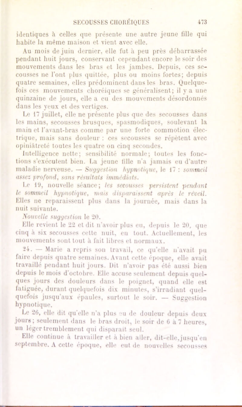 identiques h celles que présente une autre jeune fille qui habite la même maison et vient avec elle. Au mois de juin dernier, elle fut à peu près débarrassée pendant huit jours, conservant cependant encore le soir des mouvements dans les bras et les jambes. Depuis, ces se- cousses ne l’ont plus quittée, plus ou moins fortes; depuis quatre semaines, elles prédominent dans les bras. Quelque- fois ces mouvements choréiques se généralisent; il y a une quinzaine de jours, elle a eu des mouvements désordonnés dans les yeux et des vertiges. Le 17 juillet, elle ne présente plus que des secousses dans les mains, secousses brusques, spasmodiques, soulevant la main et l’avant-bras comme par une forte commotion élec- trique, mais sans douleur : ces secousses se répètent avec opiniâtreté toutes les quatre on cinq secondes. Intelligence nette; sensibilité normale; toutes les fonc- tions s’exécutent bien. La jeune tille n'a jamais eu d'autre maladie nerveuse. — Suggestion hypnotique, le 17 : sommeil assez profond, sans résultats immédiats. Le 1 y, nouvelle séance; les secousses persistent pendant le sommeil hypnotique, mais disparaissent après le réveil. Elles ne reparaissent plus dans la journée, mais dans la nuit suivante. Nouvelle suggestion le 20. Elle revient le 22 et dit n’avoir [dus eu, depuis le 20, que cinq à six secousses cette nuit, en tout. Actuellement, les mouvements sont tout à fait libres et normaux. 24. — Marie a repris son travail, ce qu’elle n'avait pu faire depuis quatre semaines. Avant cette époque, elle avait travaillé pendant huit jours. Dit n'avoir pas été aussi bien depuis le mois d'octobre. Elle accuse seulement depuis quel- ques jours des douleurs dans le poignet, quand elle est fatiguée, durant quelquefois dix minutes, s’irradiant quel- quefois jusqu'aux épaules, surtout le soir. — Suggestion hypnotique. Le 26, elle dit qu'elle n’a plus u «le douleur depuis deux jours; seulement dans le bras droit, le soir de 6 a 7 heures, un léger tremblement qui disparait seul. Elle continue à travailler et à bien aller, dit-elle.jusqu’en septembre. A cette époque, elle eut de nouvelles secousses