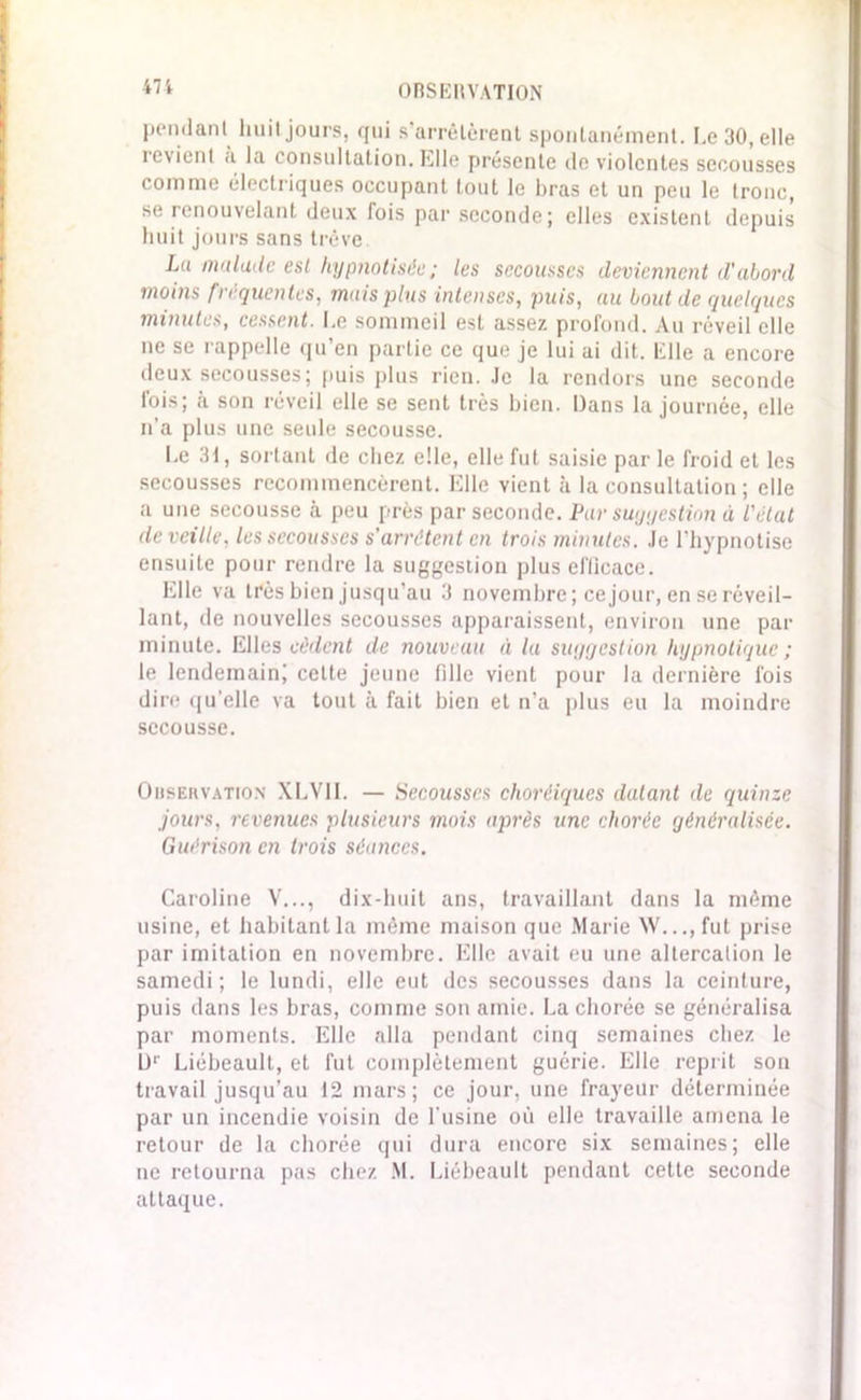 pendant huit jours, qui s’arrêtèrent spontanément. Le 30, elle revient a la consultation, hile présente de violentes secousses comme électriques occupant tout le bras et un peu le tronc, se renouvelant deux fois par seconde; elles existent depuis huit jours sans trêve La malade est hypnotisée; les secousses deviennent d'abord moins fréquentes, mais plus intenses, puis, au bout de quelques minutes, cessent. Le sommeil est assez profond. Au réveil elle ne se rappelle qu’en partie ce que je lui ai dit. Elle a encore deux secousses; puis plus rien. Je la rendors une seconde fois; à son réveil elle se sent très bien. Dans la journée, elle n’a plus une seule secousse. Le 31, sortant de chez elle, elle fut saisie par le froid et les secousses recommencèrent. Elle vient à la consultation ; elle a une secousse à peu près par seconde. Par suggestion à l'état deveillv, les secousses s'arrêtent en trois minutes. Je l’hypnotise ensuite pour rendre la suggestion plus efficace. hile va très bien jusqu’au 3 novembre; ce jour, en se réveil- lant, de nouvelles secousses apparaissent, environ une pat- minute. Elles cèdent de nouveau à la suggestion hypnotique ; le lendemain! cette jeune fille vient pour la dernière fois dire qu’elle va tout à fait bien et n’a plus eu la moindre secousse. Observation XLV1I. — Secousses choréiques datant de quinze jours, revenues plusieurs mois après une chorée généralisée. Guérison en trois séances. Caroline V..., dix-huit ans, travaillant dans la même usine, et habitant la même maison que Marie \V...,fut prise par imitation en novembre. Elle avait eu une altercation le samedi; le lundi, elle eut des secousses dans la ceinture, puis dans les bras, comme son amie. La chorée se généralisa par moments. Elle alla pendant cinq semaines chez le D1' Liébeault, et fut complètement guérie. Elle reprit son travail jusqu’au 12 mars; ce jour, une frayeur déterminée par un incendie voisin de l’usine où elle travaille amena le retour de la chorée qui dura encore six semaines; elle ne retourna pas chez M. Liébeault pendant cette seconde attaque.