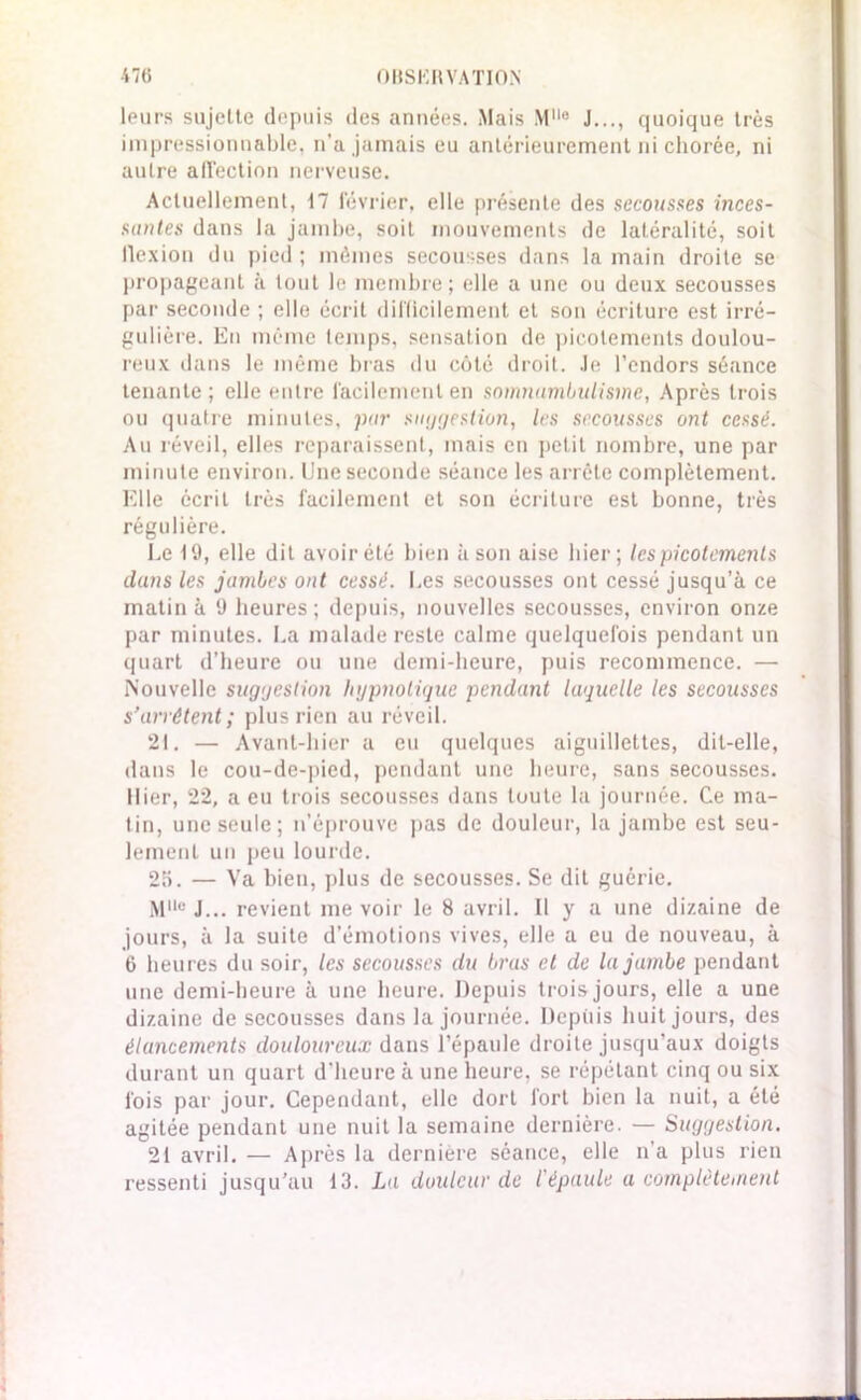 •47(5 OUSKIl VATIO.N leurs sujelte depuis des années. Mais Mlle J..., quoique très impressionnable, n’a jamais eu antérieurement ni chorée, ni autre affection nerveuse. Actuellement, t7 février, elle présente des secousses inces- santes dans la jambe, soit mouvements de latéralité, soit llexion du pied; mêmes secousses dans la main droite se propageant à tout le membre; elle a une ou deux secousses par seconde ; elle écrit difficilement et son écriture est irré- gulière. En même temps, sensation de picotements doulou- reux dans le même bras du côté droit. Je l’endors séance tenante ; elle entre facilement en somnumbuUsine, Après trois ou quatre minutes, par suggestion, les secousses ont cessé. Au réveil, elles reparaissent, mais en petit nombre, une par minute environ. Une seconde séance les arrête complètement. Elle écrit très facilement et son écriture est bonne, très régulière. Le 19, elle dit avoir été bien à son aise hier; les picotements dans les jambes ont cessé. Les secousses ont cessé jusqu’à ce matin à 9 heures; depuis, nouvelles secousses, environ onze par minutes. La malade reste calme quelquefois pendant un quart d’heure ou une demi-heure, puis recommence. — Nouvelle suggestion hypnotique pendant laquelle les secousses s’arrêtent ; plus rien au réveil. 21. — Avant-hier a eu quelques aiguillettes, dit-elle, dans le cou-de-pied, pendant une heure, sans secousses. Hier, 22, a eu trois secousses dans toute la journée. Ce ma- tin, une seule; n’éprouve pas de douleur, la jambe est seu- lement un peu lourde. 2a. — Va bien, plus de secousses. Se dit guérie. Mlle J... revient me voir le 8 avril. Il y a une dizaine de jours, à la suite d’émotions vives, elle a eu de nouveau, à 6 heures du soir, les secousses du bras et de la jambe pendant une demi-heure à une heure. Depuis trois jours, elle a une dizaine de secousses dans la journée. Depuis huit jours, des élancements douloureux dans l’épaule droite jusqu’aux doigts durant un quart d'heure à une heure, se répétant cinq ou six fois par jour. Cependant, elle dort fort bien la nuit, a été agitée pendant une nuit la semaine dernière. — Suggestion. 21 avril. — Après la dernière séance, elle n'a plus rien ressenti jusqu’au 13. La douleur de l'épaule a complètement