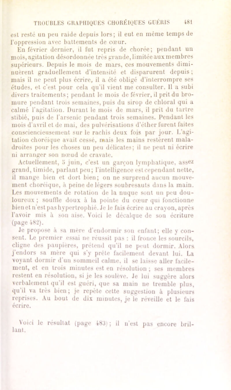 est resté un peu raide depuis lors; il eut en même temps de l’oppression avec battements de cœur. En février dernier, il lut repris de chorée; pendant un mois, agitation désordonnée très grande,limitée aux membres supérieurs. Depuis le mois de mars, ces mouvements dimi- nuèrent graduellement d’intensité et disparurent depuis; mais il ne peut plus écrire, il a été obligé d'interrompre ses études, et c’est pour cela qu'il vient me consulter. 11 a subi divers traitements; pendant le mois de février, il prit du bro- mure pendant trois semaines, puis du sirop de chloral qui a calmé l'agitation. Durant le mois de mars, il prit du tartre slibié, puis de l’arsenic pendant trois semaines. Pendant les mois d'avril et de mai, des pulvérisations d’éther furent faites consciencieusement sur le rachis deux fois par jour. I.’agi- tation choréique avait cessé, mais les mains restèrent mala- droites pour les choses un peu délicates; il ne peut ni écrire ni arranger son nœud de cravate. Actuellement, 5 juin, c’est un garçon lymphatique, assez grand, timide, parlant peu; l’intelligence est cependant nette, il mange bien et dort bien; on ne surprend aucun mouve- ment choréique, à peine de légers soubresauts dans la main. Les mouvements de rotation de la nuque sont un peu dou- loureux ; souille doux à la pointe du cœur qui fonctionne bien et n’est pas hypertrophié. Je le fais écrire au crayon, après l'avoir mis à sou aise. Voici le décalque de sou écriture (page 482). Je propose à sa mère d’endormir son enfant; elle y con- sent. Le premier essai ne réussit pas : il fronce les sourcils, cligne des paupières, prétend qu’il ne peut dormir. Alors j endors sa mère qui s’y prête facilement devant lui. La voyant dormir d’un sommeil calme, il se laisse aller facile- ment, et en trois minutes est en résolution ; ses membres restent en résolution, si je les soulève. Je lui suggère alors verbalement qu il est guéri, que sa main ne tremble plus, qu il va très bien; je repète cette suggestion à plusieurs reprises. Au bout de dix minutes, je le réveille et le fais écrire. Voici le résultat (page 483) ; il n’est pas encore bril- lant.