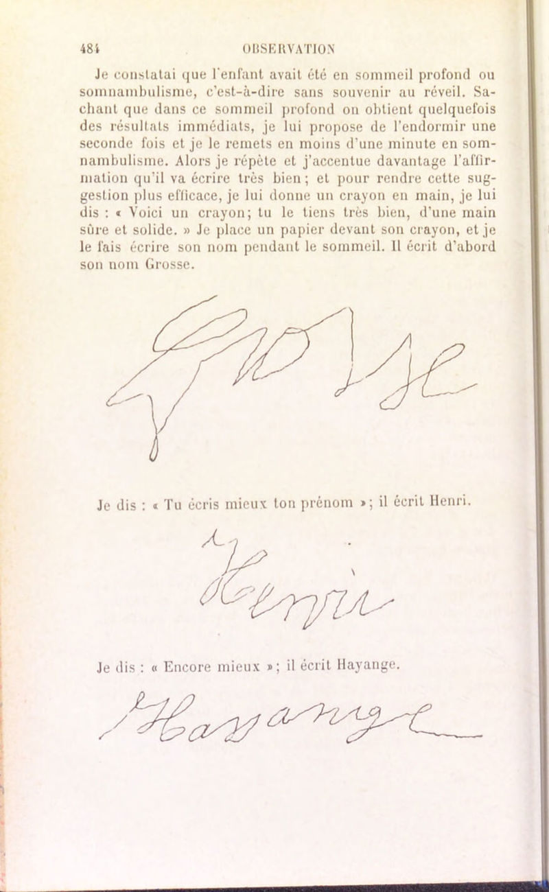 Je constatai que l'enfant avait été en sommeil profond ou somnambulisme, c’est-à-dire sans souvenir au réveil. Sa- chant que dans ce sommeil profond on obtient quelquefois des résultats immédiats, je lui propose de l’endormir une seconde fois et je le remets en moins d’une minute en som- nambulisme. Alors je répète et j’accentue davantage l'affir- mation qu’il va écrire très bien; et pour rendre cette sug- gestion plus efficace, je lui donne un crayon en main, je lui dis : * Voici un crayon; tu le tiens très bien, d’une main sûre et solide. » Je place un papier devant son crayon, et je le fais écrire son nom pendant le sommeil. 11 écrit d’abord son nom Grosse. Je dis : « Tu écris mieux ton prénom »; il écrit Henri. Je dis : « Encore mieux »; il écrit Hayange.