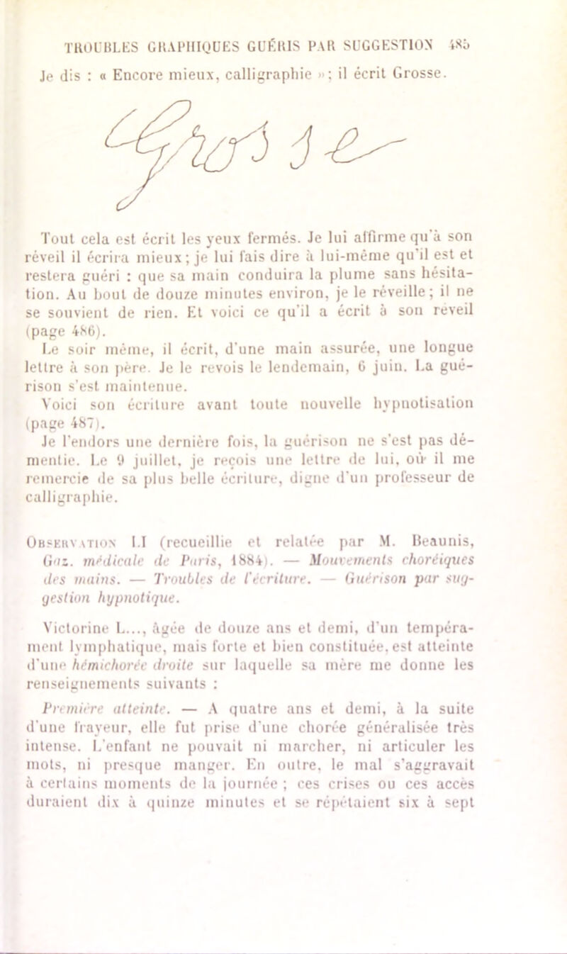 Je dis : « Encore mieux, calligraphie »: il écrit Grosse. Tout cela est écrit les yeux fermés. Je lui affirme qu à son réveil il écrira mieux; je lui fais dire à lui-même qu'il est et restera guéri : que sa main conduira la plume sans hésita- tion. Au bout de douze minutes environ, je le réveille; il ne se souvient de rien. Et voici ce qu'il a écrit à son reveil (page 486). Le soir même, il écrit, d une main assurée, une longue lettre à son père. Je le revois le lendemain, G juin. La gué- rison s’est maintenue. Voici son écriture avant toute nouvelle hypnotisation (page 487). Je l’endors une dernière fois, la guérison ne s’est pas dé- mentie. Le 9 juillet, je reçois une lettre de lui. où- il me remercie de sa plus belle écriture, digne d’un professeur de calligraphie. Observation I I (recueillie et relatée par M. Beaunis, G'iz. médicale de Paris, 1884). — Mouvements choréiques des mains. — Troubles de l'écriture. — Guérison par sug- gestion hypnotique. Victorine L..., âgée de douze ans et demi, d'un tempéra- ment lymphatique, mais forte et bien constituée, est atteinte d'une hémichorée droite sur laquelle sa mère me donne les renseignements suivants : Première atteinte. — A quatre ans et demi, à la suite d’une frayeur, elle fut prise d'une chorée généralisée très intense. L'enfant ne pouvait ni marcher, ni articuler les mots, ni presque manger. En outre, le mal s’aggravait à certains moments de la journée ; ces crises ou ces accès duraient dix à quinze minutes et se répétaient six à sept