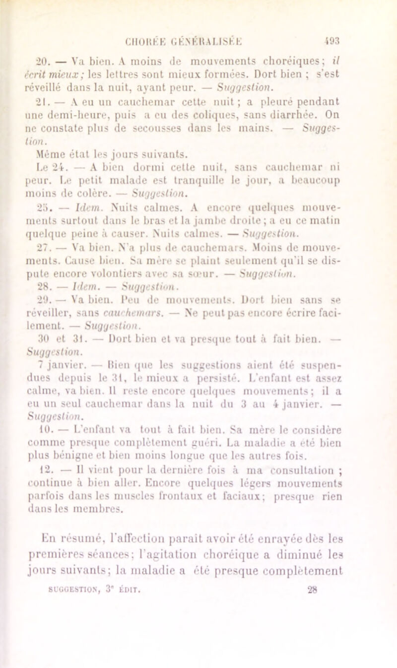 20. — Va bien. A moins de mouvements choréiques; il écrit mieux ; les lettres sont mieux formées. Dort bien ; s'est réveillé dans la nuit, ayant peur. — Suggestion. 21. — A eu un cauchemar cette nuit; a pleuré pendant une demi-heure, puis a eu des coliques, sans diarrhée. On ne constate plus de secousses dans les mains. — Sugges- tion. Même état les jours suivants. Le 24. — A bien dormi cette nuit, sans cauchemar ni peur. Le petit malade est tranquille le jour, a beaucoup moins de colère. — Suggestion. 2a. — Idem. Nuits calmes. A encore quelques mouve- ments surtout dans le bras et la jambe droite ; a eu ce matin quelque peine à causer. Nuits calmes. — Suggestion. 27. — Va bien. .Va plus «le cauchemars. Moins de mouve- ments. Cause bien. Sa mère se plaint seulement qu'il se dis- pute encore volontiers avec sa sœur. — Suggestion. 28. — Idem. — Suggestion. 29. — Va bien. Peu de mouvements. Dort bien sans se réveiller, sans cawhemurs. — Ne peut pas encore écrire faci- lement. — Suggestion. 30 et 31. — Dort bien et va presque tout à fait bien. — Suggestion. 7 janvier. — Bien que les suggestions aient été suspen- dues depuis le 31, le mieux a persisté. L'enfant est assez calme, va bien. Il reste encore quelques mouvements; il a eu un seul cauchemar dans la nuit du 3 au 4 janvier. — Suggestion. 10. — L’enfant va tout à fait bien. Sa mère le considère comme presque complètement guéri. La maladie a été bien plus bénigne et bien moins longue que les autres fois. 12. — Il vient pour la dernière fois à ma consultation ; continue à bien aller. Encore quelques légers mouvements parfois dans les muscles frontaux et faciaux; presque rien dans les membres. En résumé, l'aflection parait avoir été enrayée dès les premières séances; l'agitation choréique a diminué les jours suivants; la maladie a été presque complètement Sl'UüESTlON, 3’ ÉDIT. 28