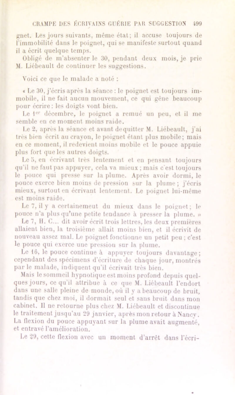 gnet. Les jours suivants, même état; il accuse toujours de l’immobilité dans le poignet, qui se manifeste surtout quand il a écrit quelque temps. Obligé de m’absenter le 30, pendant deux mois, je prie M. Liébeault de continuer les suggestions. Voici ce que le malade a noté : * Le 30, j’écris après la séance : le poignet est toujours im- mobile, il ne fait aucun mouvement, ce qui gène beaucoup pour écrire: les doigts vont bien. Le Ier décembre, le poignet a remué un peu, et il me semble eu ce moment moins raide. Le 2, après la séance et avant dequitter M. Liébeault, j’ai très bien écrit au crayon, le poignet étant plus mobile; mais en ce moment, il redevient moins mobile et le pouce appuie plus fort que les autres doigts. Le 5, en écrivant très lentement et en pensant toujours qu’il ne faut pas appuyer, cela va mieux ; mais c'est toujours le pouce qui presse sur la plume. Après avoir dormi, le pouce exerce bien moins de pression sur la plume; j’écris mieux, surtout en écrivant lentement. Le poignet lui-même est moins raide. Le 7, il y a certainemeut du mieux dans le poignet; le pouce n’a plus qu’une petite tendance à presser la plume. » Le 7, IL C... dit avoir écrit trois lettres, les deux premières allaient bien, la troisième allait moins bien, et il écrivit de nouveau assez mal. Le poignet fonctionne un petit peu ; c’est le pouce qui exerce une pression sur la plume. Le 10, le pouce continue à appuyer toujours davantage; cependant des spécimens d’écriture de chaque jour, montrés par le malade, indiquent qu'il écrivait très bien. Mais le sommeil hypnotique est moins profond depuis quel- ques jours, ce qu'il attribue à ce que M. Liébeault l’endort dans une salle pleine de monde, où il y a beaucoup de bruit, tandis que chez moi, il dormait seul et sans bruit dans mon cabinet. 11 ne retourne plus chez M. Liébeault et discontinue le traitement jusqu’au 29 janvier, après mon retour à Nancy. La flexion du pouce appuyant sur la plume avait augmenté, et entravé l’amélioration. Le 29, celte flexion avec un moment d'arrêt dans l’écri-