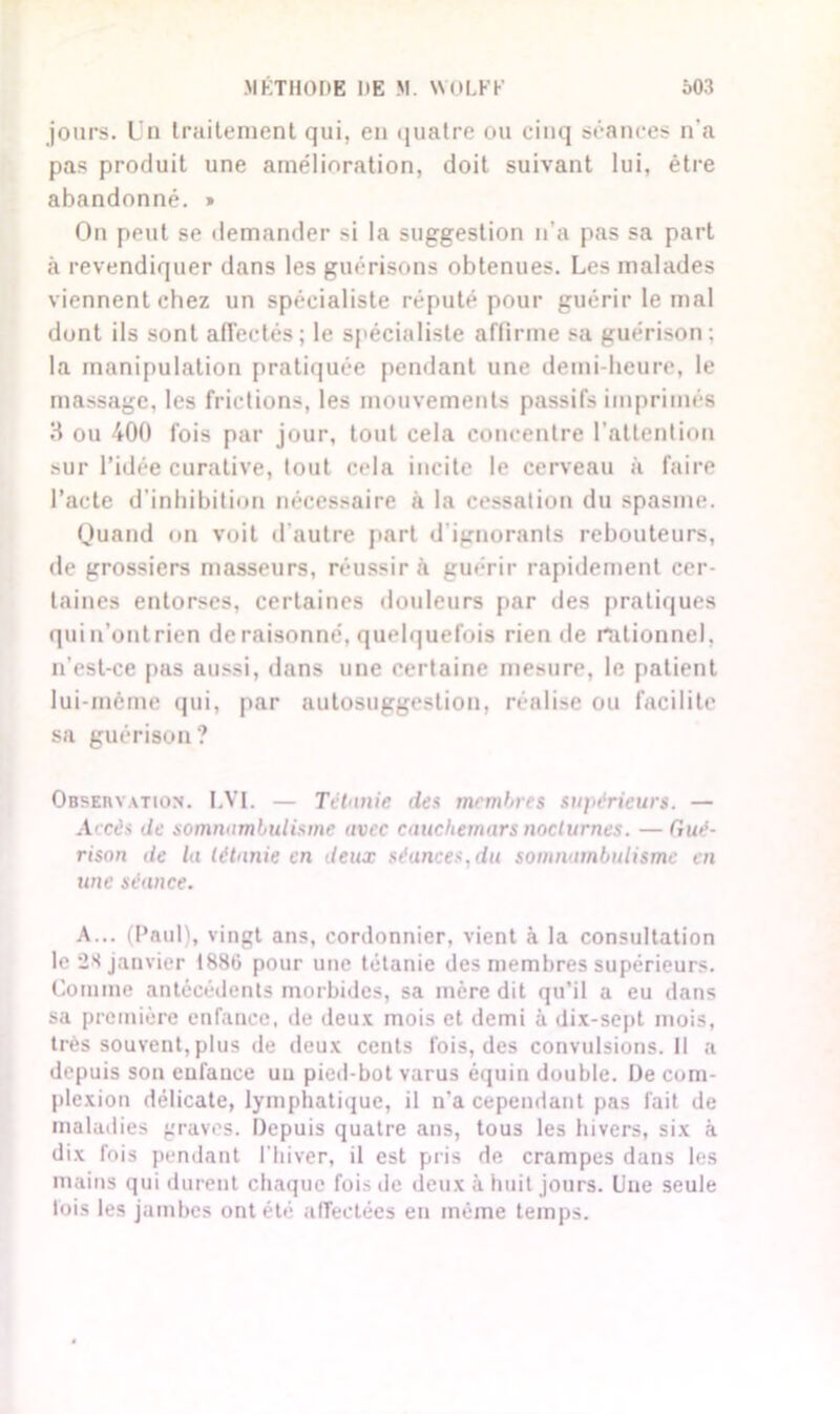 jours. Un traitement qui, en quatre ou cinq séances n'a pas produit une amélioration, doit suivant lui, être abandonné. » On peut se demander si la suggestion n'a pas sa part à revendiquer dans les guérisons obtenues. Les malades viennent chez un spécialiste réputé pour guérir le mal dont ils sont affectés; le spécialiste affirme sa guérison; la manipulation pratiquée pendant une demi-heure, le massage, les frictions, les mouvements passifs imprimés 3 ou 400 fois par jour, tout cela concentre l'attention sur l’idée curative, tout cela incite le cerveau à faire l’acte d’inhibition nécessaire à la cessation du spasme. Quand on voit d’autre part d ignorants rebouteurs, de grossiers masseurs, réussir à guérir rapidement cer- taines entorses, certaines douleurs par des pratiques quin’ontrien déraisonné, quelquefois rien de rationnel, n’est-ce pas aussi, dans une certaine mesure, le patient lui-même qui, par autosuggestion, réalise ou facilite sa guérison ? Observation. LVI. — Tétanie des membres supérieurs. — Accès de somnambulisme avec cauchemars nocturnes. — Gué- rison de la tétanie en deux séances,du somnambulisme en une séance. A... (Paul), vingt ans, cordonnier, vient à la consultation le 28 janvier 1886 pour une tétanie des membres supérieurs. Comme antécédents morbides, sa mère dit qu’il a eu dans sa première enfance, de deux mois et demi à dix-sept mois, très souvent,plus de deux cents fois, des convulsions. Il a depuis son enfance uu pied-bot varus équin double. De com- plexion délicate, lymphatique, il n'a cependant pas fait de maladies graves. Depuis quatre ans, tous les hivers, six à dix fois pendant l'hiver, il est pris de crampes dans les mains qui durent chaque fois de deux à huit jours. Une seule fois les jambes ont été affectées en même temps.