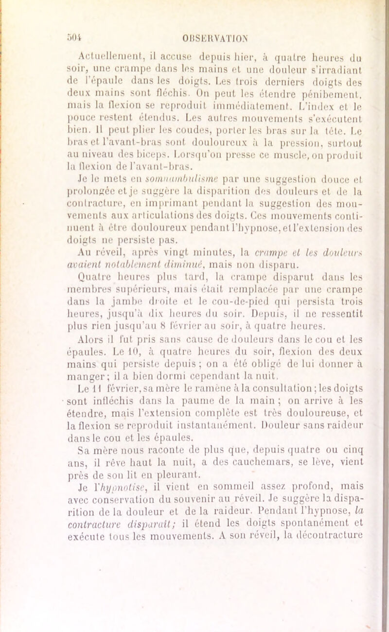 Actuellement, il accuse depuis hier, à quatre heures du soir, une crampe dans les mains et une douleur s’irradiant de 1 épaule dans les doigts. Les trois derniers doigts des deux mains sont fléchis. On peut les étendre pénibement, mais la flexion se reproduit immédiatement. L’index et le pouce restent étendus. Les autres mouvements s'exécutent bien. Il peut plier les coudes, porteries bras sur la tête. Le bras et l’avant-bras sont douloureux à la pression, surtout au niveau des biceps. Lorsqu’on presse ce muscle, on produit la flexion de l’avant-bras. Je le mets en somnambulisme par une suggestion douce et prolongée et je suggère la disparition des douleurs et de la contracture, en imprimant pendant la suggestion des mou- vements aux articulations des doigts. Ces mouvements conti- nuent à être douloureux pendant l’hypnose, ell’extension des doigts ne persiste pas. Au réveil, après vingt minutes, la crampe cl les douleurs avaient notablement diminué, mais non disparu. Quatre heures plus tard, la crampe disparut dans les membres supérieurs, mais était remplacée par une crampe dans la jambe droite et le cou-de-pied qui persista trois heures, jusqu’à dix heures du soir. Depuis, il ne ressentit plus rien jusqu’au 8 février au soir, à quatre heures. Alors il fut pris sans cause de douleurs dans le cou et les épaules. Le 10, à quatre heures du soir, flexion des deux mains qui persiste depuis; on a été obligé de lui donner à manger; il a bien dormi cependant la nuit. Le 11 février, sa mère le ramène à la consultation ; les doigts sont infléchis dans la paume de la main ; on arrive à les étendre, mais l’extension complète est très douloureuse, et la flexion se reproduit instantanément. Douleur sans raideur dans le cou et les épaules. Sa mère nous raconte de plus que, depuis quatre ou cinq ans, il rêve haut la nuit, a des cauchemars, se lève, vient près de son lit en pleurant. Je Yhypnolise, il vient en sommeil assez profond, mais avec conservation du souvenir au réveil. Je suggère la dispa- rition de la douleur et de la raideur. Pendant l’hypnose, la contracture disparait; il étend les doigts spontanément et exécute tous les mouvements. A son réveil, la décontracture