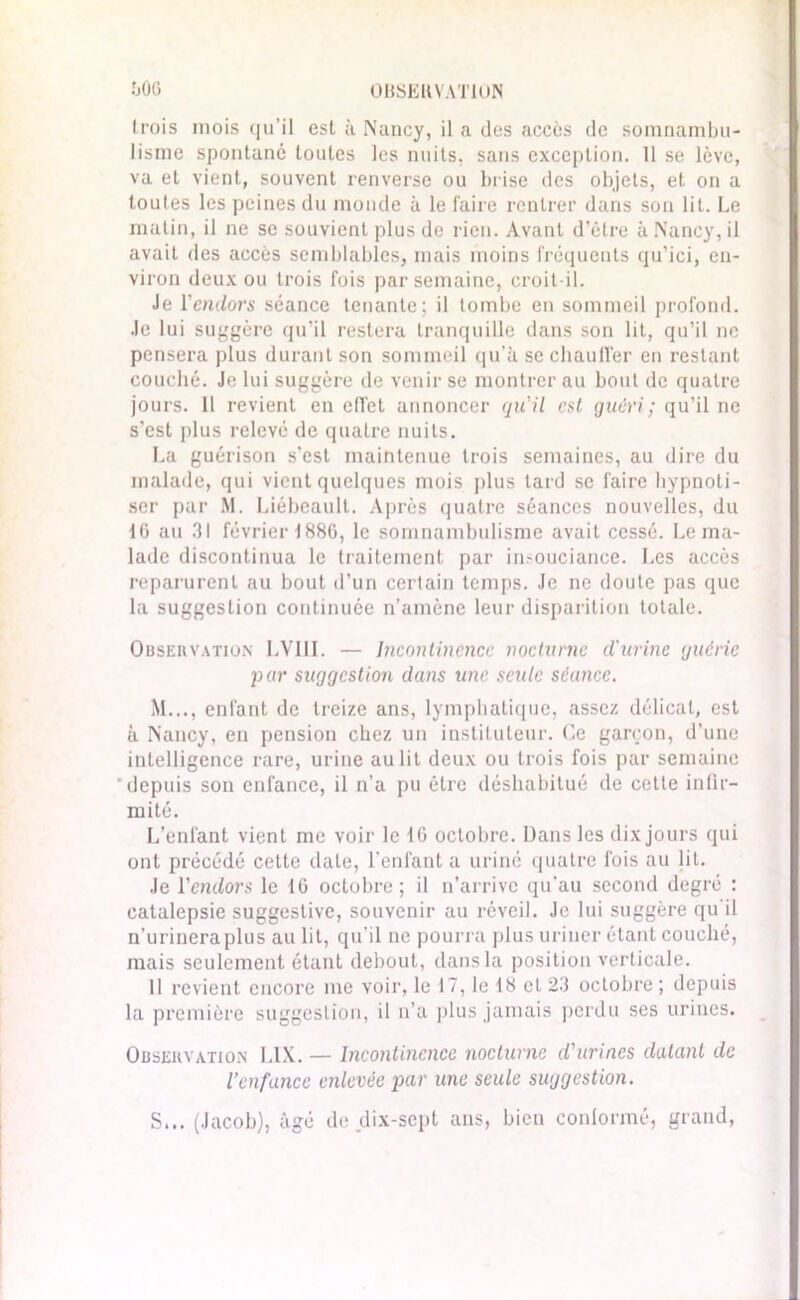 0USEUVAT1ON fjÔ6 (rois mois qu’il est à Nancy, il a des accès de somnambu- lisme spontané toutes les nuits, sans exception. 11 se lève, va et vient, souvent renverse ou brise des objets, et on a toutes les peines du monde à le faire rentrer dans son lit. Le matin, il ne se souvient plus de rien. Avant d’être à Nancy, il avait des accès semblables, mais moins fréquents qu’ici, en- viron deux ou trois fois par semaine, croit-il. Je l'endors séance tenante; il tombe en sommeil profond. Je lui suggère qu’il restera tranquille dans son lit, qu’il ne pensera plus durant son sommeil qu’à se chauffer en restant couché. Je lui suggère de venir se montrer au bout de quatre jours. Il revient en c(Tet annoncer qu'il est guéri; qu’il ne s'est plus relevé de quatre nuits. La guérison s’est maintenue trois semaines, au dire du malade, qui vient quelques mois plus tard se faire hypnoti- ser par M. Liébeault. Après quatre séances nouvelles, du 10 au 31 février 1880, le somnambulisme avait cessé. Le ma- lade discontinua le traitement par insouciance. Les accès reparurent au bout d’un certain temps. Je ne doute pas que la suggestion continuée n’amène leur disparition totale. Observation LVI1I. — Incontinence nocturne d'urine guérie pur suggestion dans une seule séance. M..., enfant de treize ans, lymphatique, assez délicat, est à Nancy, en pension chez un instituteur. Ce garçon, d’une intelligence rare, urine au lit deux ou trois fois par semaine depuis son enfance, il n’a pu être déshabitué de cette infir- mité. L’enfant vient me voir le 16 octobre. Dans les dix jours qui ont précédé cette date, l’enfant a uriné quatre fois au lit. Je l'endors le 10 octobre; il n’arrive qu’au second degré : catalepsie suggestive, souvenir au réveil. Je lui suggère qu il n’urinera plus au lit, qu’il ne pourra plus uriner étant couché, mais seulement étant debout, dans la position verticale. 11 revient encore me voir, le 17, le 18 et 23 octobre ; depuis la première suggestion, il n’a plus jamais perdu ses urines. Observation LIX. — Incontinence nocturne d'urines datant de l’enfance enlevée par une seule suggestion. S... (Jacob), âgé de dix-sept ans, bien conformé, grand,