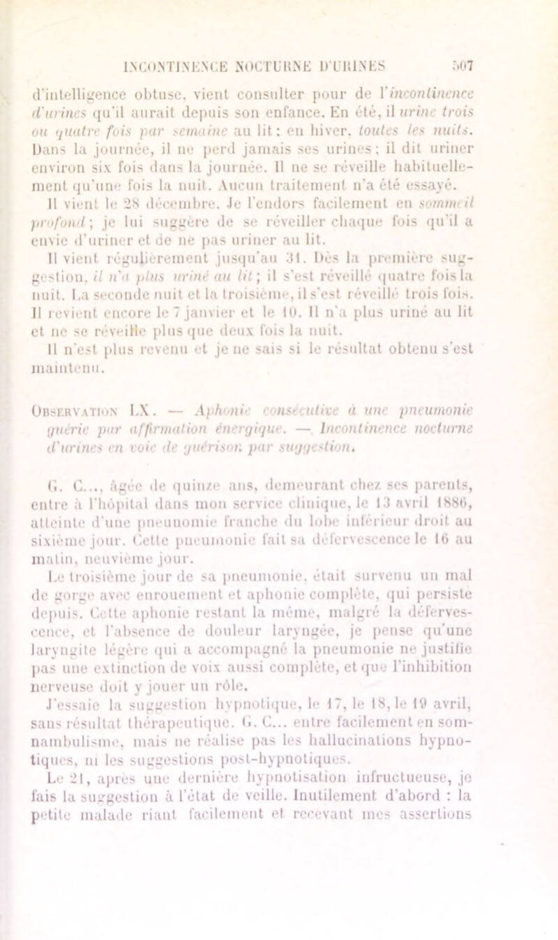 INCONTINENCE NOCTÜItNE D'LltlNES Ô07 d’intelligence obtuse, vient consulter pour de Y incontinence d'urines qu’il aurait depuis son enfance. En été, il urine trois ou quatre fois pur semaine au lit: en hiver, toutes les nuits. Dans la journée, il ne perd jamais ses urines; il dit uriner environ six fois dans la journée. 11 ne se réveille habituelle- ment qu’uno fois la nuit. Aucun traitement n'a été essayé. Il vient le 28 décembre. Je l’endors facilement en sommeil profond ; je lui suggère de se réveiller chaque fois qu'il a envie d’uriner et de né pas uriner au lit. Il vient régulièrement jusqu'au 31. Dès la première sug- gestion, il n'a idus uriné au tir, il s’est réveillé quatre fois la nuit. I.a seconde nuit et la troisième, il s’est réveillé trois fois. Il revient encore le 7 janvier et le lu. II n’a plus uriné au lit et ne se réveiHe plus que deux fois la nuit. Il n’est plus revenu et je ne sais si le résultat obtenu s’est maintenu. Obskrvation I.X. — Aploaiie < nseeutive a utv pneumonie quérir par affirmation énergique. — Incontinence nocturne d'urines en voie de guérison par suggestion. G. C.... âgée de quinze ans, demeurant chez ses parents, entre à l’hôpital dans mon service clinique, le 13 avril 1886, atteinte d’une pneunomie franche du lobe inférieur droit au sixième jour. Cette pneumonie fait sa défervescence le 16 au matin, neuvième jour. Le troisième jour de sa pneumonie, était survenu un mal de gorge avec enrouement et aphonie complète, qui persiste depuis. Cotte aphonie restant la même, malgré la déferves- cence, et l’absence de douleur laryngée, je pense qu’une laryngite légère qui a accompagné la pneumonie ne justifie pas une extinction de voix aussi complète, et que l’inhibition nerveuse doit y jouer un rôle. J’essaie la suggestion hypnotique, le 17, le 18,1e 19 avril, sans résultat thérapeutique. C. C... entre facilement en som- nambulisme, mais ne réalise pas les hallucinations hypno- tiques, ni les suggestions post-hypnotiques. Le 21, après une dernière hypnotisation infructueuse, je fais la suggestion à l’état de veille. Inutilement d’abord : la petite malade riant facilement et recevant mes assertions