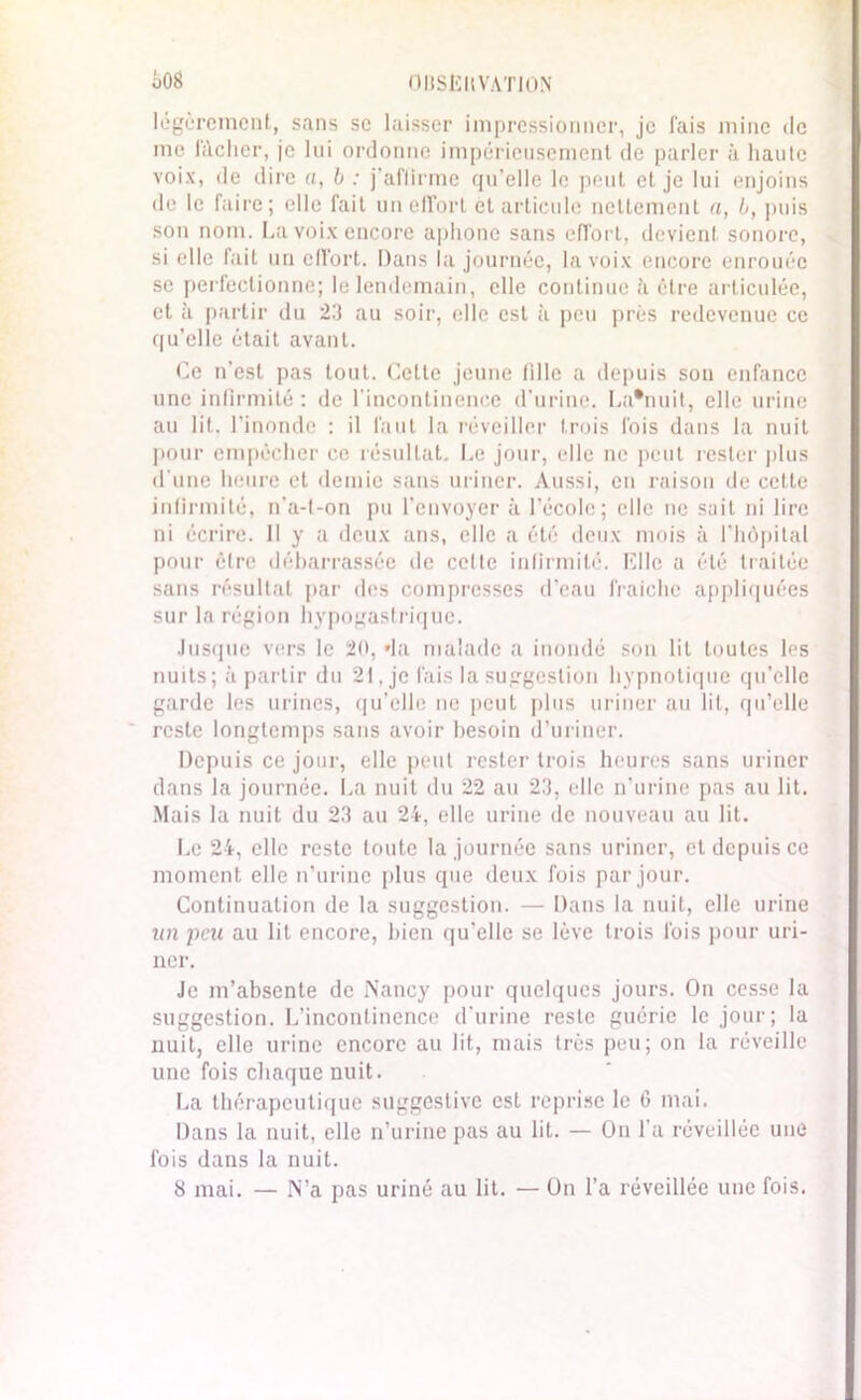 OIJSÈltVATlüN 608 légèrement, sans se laisser impressionner, je fais mine de me lâcher, je lui ordonne impérieusement de parler à haute voix, de dire a, b : j’affirme qu’elle le peut et je lui enjoins de le faire; elle fait un effort et articule nettement a, b, puis son nom. La voix encore aphone sans effort, devient sonore, si elle fait un effort. Dans la journée, la voix encore enrouée se perfectionne; le lendemain, elle continue à être articulée, et à partir du 23 au soir, elle est à peu prés redevenue ce qu’elle était avant. Ce n'est pas tout. Celte jeune fille a depuis sou enfance une infirmité : de l’incontinence d’urine. La*nuit, elle urine au lit. l’inonde : il faut la réveiller trois fois dans la nuit pour empêcher ce résultat. Le jour, elle ne peut rester plus d’une heure et demie sans uriner. Aussi, en raison de cette infirmité, n'a-t-on pu l’envoyer à l’école; elle ne suit ni lire ni écrire. Il y a deux ans, elle a été deux mois à l’hôpital pour être débarrassée de cette infirmité. Elle a été traitée sans résultat par des compresses d’eau fraîche appliquées sur la région hypogastrique. Jusque vers le 20, »la malade a inondé son lit toutes les nuits; à partir du 21, je fais la suggestion hypnotique qu’elle garde les urines, qu’elle ne peut plus uriner au lit, qu’elle reste longtemps sans avoir besoin d’uriner. Depuis ce jour, elle peut rester trois heures sans uriner dans la journée. La nuit du 22 au 23, elle n’urine pas au lit. Mais la nuit du 23 au 24, elle urine de nouveau au lit. Le 24, elle reste toute la journée sans uriner, et depuis ce moment elle n’urine plus que deux fois par jour. Continuation de la suggestion. — Dans la nuit, elle urine un peu au lit encore, bien qu’elle se lève trois fois pour uri- ner. Je m’absente de Nancy pour quelques jours. On cesse la suggestion. L'incontinence d'urine reste guérie le jour; la nuit, elle urine encore au lit, mais très peu; on la réveille une fois chaque nuit. La thérapeutique suggestive est reprise le 6 mai. Dans la nuit, elle n’urine pas au lit. — On l’a réveillée une fois dans la nuit.