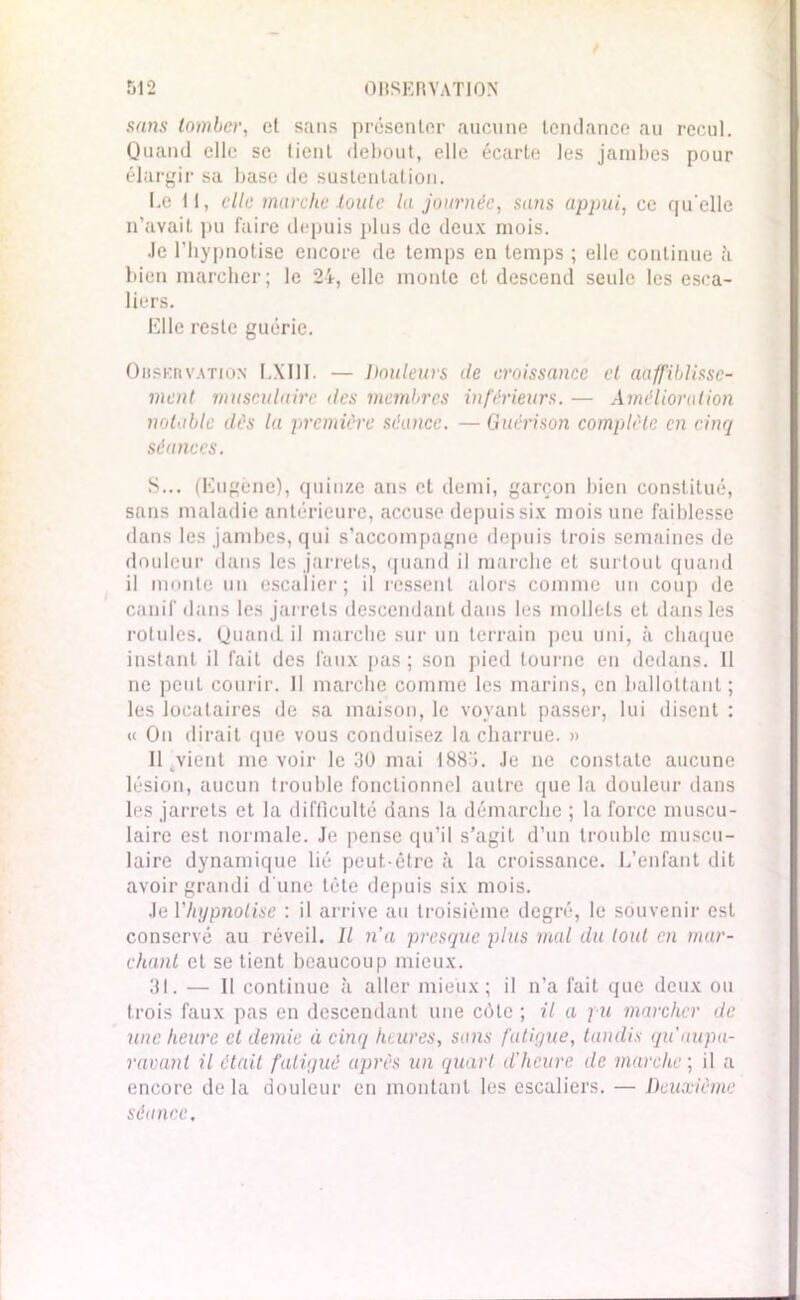 sans tomber, et sans présenter aucune tendance au recul. Quand elle se tient debout, elle écarte les jambes pour élargir sa base de sustentation. Le tl, clic inarche toute la journée, sans appui, ce qu'elle n’avait pu faire depuis plus de deux mois. Je l'hypnotise encore de temps en temps ; elle continue à bien marcher; le 24, elle monte et descend seule les esca- liers. Elle reste guérie. Obskrvation LXI1I. — Douleurs de croissance et aaffiblisse- ment musculaire des membres inférieurs. — Amélioration notable dès la première séance. — Guérison complète en cinq séances. S... (Eugène), quinze ans et demi, garçon bien constitué, sans maladie antérieure, accuse depuis six mois une faiblesse dans les jambes, qui s’accompagne depuis trois semaines de douleur dans les jarrets, quand il marche et surtout quand il monte un escalier; il ressent alors comme un coup de canif dans les jarrets descendant dans les mollets et dans les rotules. Quand il marche sur un terrain peu uni, à chaque instant il fait des faux pas ; son pied tourne en dedans. Il ne peut courir. Il marche comme les marins, en ballottant; les locataires de sa maison, le voyant passer, lui disent : a Ou dirait que vous conduisez la charrue. » 11 ^vient me voir le 30 mai 1883. Je ne constate aucune lésion, aucun (rouble fonctionnel autre que la douleur dans les jarrets et la difficulté dans la démarche ; la force muscu- laire est normale. Je pense qu’il s’agit d’un trouble muscu- laire dynamique lié peut-être à la croissance. L’enfant dit avoir grandi d'une tête depuis six mois. Je Vhypnolise : il arrive au troisième degré, le souvenir est conservé au réveil. Il n'a presque plus mal du tout en mar- chant et se tient beaucoup mieux. 31. — Il continue à aller mieux; il n’a fait que deux ou trois faux pas en descendant une côte ; il a pu marcher de une heure et demie à cinq heures, sans fatigue, tandis qu’aupa- ravant il était fatigué après un quart d'heure de marche ; il a encore delà douleur en montant les escaliers. — Deuxième séance,