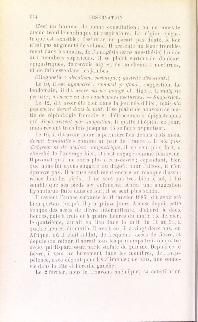 C’est un homme de bonne constitution; on ne constate aucun trouble cardiaque ni respiratoire. La région épigas- trique est sensible ; l’estomac ne parait pas dilaté, le foie n’est pas augmenté de volume. Il présente un léger tremble- ment dans les mains, de l’analgésie (sans anesthésie) limitée aux membres supérieurs. Il se plaint surtout de douleurs épigastriques, de renvois aigres, de cauchemars nocturnes, et de faiblesse dans les jambes. (Diagnostic : alcoolisme chronique; gastrite alcoolique.) Le 10, il est hypnotisé : sommeil profond; suggestion. Le lendemain, il dit avoir mieux mangé et digéré. I,'analgésie persiste; a encore eu des cauchemars nocturnes. — Suggestion. Le 12, dit avoir été bien dans la journée d’hier, mais n'a pas encore dormi dans la nuit. 11 se plaint de nouveau ce ma- tin de céphalalgie fronlalc et d’élancements épigastriques qui disparaissent par suggestion. Il quitte l’hôpital ce jour, mais revient trois lois jusqu’au 10 se faire hypnotiser. Le 10, il dit avoir, pour la première fois depuis trois mois, dormi tranquille « comme un pair de France ». 11 n'a plus d'aigreur ni de douleur épigastrique, il se sent plus fort, a cherché de l’ouvrage hier, et s’est engagé comme fossoyeur. 11 promet qu’il ne boira plus d’eau-de-vie ; cependant, bien que nous lui ayons suggéré du dégoût pour l’alcool, il n’en éprouve pas. Il accuse seulement encore un manque d'assu- rance dans les pieds; il ne sent pas très bien le sol, il lui semble que ses pieds s'y enfoncent. Après une suggestion hypnotique faite dans ce but, il se sent plus solide. Il revient l’année suivante le 31 janvier 1885; dit avoir été bien portant jusqu’à il y a quinze jours. Accuse depuis cette époque des accès de fièvre intermittente, d’abord à deux heures, puis à trois et à quatre heures du matin : le dernier, le quatrième, aurait eu lieu dans la nuit du 30 au 31, à quatre heures du matin. Il avait eu, il a vingt-deux ans, en Afrique, où il était soldat, de fréquents accès de fièvre, et depuis son retour, il aurait tous les printemps trois ou quatre accès qui disparaissent par le sulfate tic quinine. Depuis cette fièvre, il sent un brisement dans les membres, de l'inap- pétence, avec dégoût pourles aliments; de plus, une sonne- rie dans la tète et l’oreille gauche. Le 2 février, nous le trouvons anémique; sa constitution