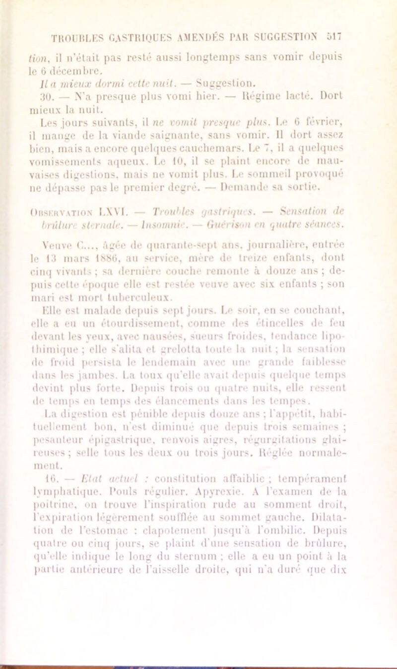 TROU H LES GASTRIQUES AMENDÉS l'Ali SUGGESTION Ô17 (ion, il n’était pas resté aussi longtemps sans vomir depuis le G décembre. Un mieux dormi crlte nuit. — Suggestion. :{0. — .N'a presque plus vomi hier. — ltégime lacté. Dort mieux la nuit. Les jours suivants, il ne vomit presque plus. Le 6 février, il mange de la viande saignante, sans vomir. 11 dort assez bien, mais a encore quelques cauchemars. Le 7. il a quelques vomissements aqueux. Le 10, il se plaint encore de mau- vaises digestions, mais ne vomit plus. Le sommeil provoqué ne dépasse pas le premier degré. — Demande sa sortie. Observation LXYI. — Troubles gastriques. — Sensation de hrùlur sternale. — Insomnie. — Uutn isit en quatre séances. Veuve âgée de quarante-sept ans. journalière, entrée le Lt mars 1*80, au service, mère de trei/e enfants, dont cinq vivants; sa dernière couche remonte à douze ans; de- puis celte époque elle est restée veuve avec six enfants ; son mari est mort tuberculeux. Elle est malade depuis sept jours. Le soir, en se couchant, elle a eu un étourdissement, comme des étincelles de feu devant les yeux, avec nausées, sueurs froides, tendance lipo- thimique ; elle s'alita et grelotta toute la nuit ; la sensation de froid persista le lendemain avec une grande faiblesse dans les jambes. La toux qu’elle avait depuis quelque temps devint plus forte. Depuis trois ou quatre nuits, elle ressent de temps en temps des élancements dans les tempes. La digestion est pénible depuis douze ans ; l'appétit, habi- tuellement bon, n’est diminué que depuis trois semaines ; pesanteur épigastrique, renvois aigres, régurgitations glai- reuses ; selle tous les deux ou trois jours. Héglée normale- ment. 10. — Ut al uetwl : constitution affaiblie ; tempérament lymphatique. Pouls régulier. Apyrcxie. A l'examen de la poitrine, on trouve l’inspiration rude au somment droit, l'expiration légèrement soufflée au sommet gauche. Dilata- tion de l'estomac : clapotement jusqu'à l'ombilic. Depuis quatre ou cinq jours, se plaint d'une sensation de brûlure, qu’elle indique le long du sternum ; elle a eu un point à la partie antérieure de l’aisselle droite, qui n'a duré que dix