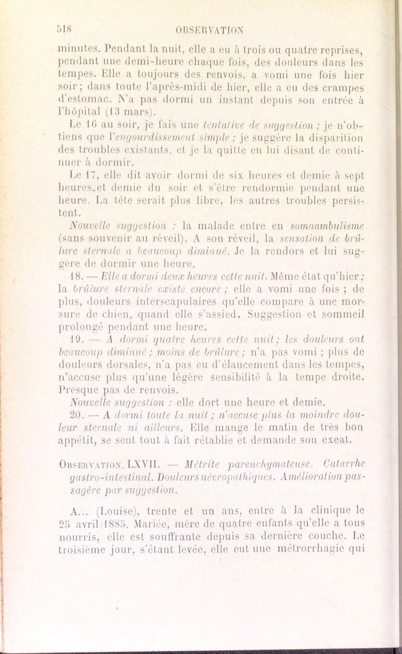 minutes. Pendant la nuit, elle a eu à trois ou quatre reprises, pendant une demi-heure chaque l'ois, des douleurs dans les tempes. Elle a toujours des renvois, a vomi une fois hier soir; dans toute l’après-midi de hier, elle a eu des crampes d’estomac. ÏS'a pas dormi un instant depuis son entrée à l’hôpital (13 mars). Ee IG au soir, je fais une tentative de suggestion ; je n’ob- tiens que Y engourdissement simple ; je suggère la disparition des troubles existants, et je la quitte en lui disant de conti- nuer à dormir. Le 17, elle dit avoir dormi de six heures et demie à sept heures.et demie du soir et s'ôtrc rendormie pendant une heure. La tète serait plus libre, les autres troubles persis- tent. Nouvelle suggestion : la malade entre en somnambulisme (sans souvenir au réveil). A son réveil, la sensation de brû- lure sternale a beaucoup diminué. Je la rendors et lui sug- géré de dormir une heure. •18. — Elle a dormi deux heures cette nuit. Même état qu’hier ; la brûlure sternale existe encore ; elle a vomi une fois ; de plus, douleurs interscapulaires qu’elle compare à une mor- sure de chien, quand clic s’assied. Suggestion et sommeil prolongé pendant une heure. 19. — A dormi quatre heures cette nuit; les douleurs ont beaucoup diminue : moins de brûlure; n’a pas vomi ; plus de douleurs dorsales, n’a pas eu d'élancement dans les tempes, n’accuse plus qu’une légère sensibilité à la tempe droite. Presque pas de renvois. Nouvelle suggestion : elle dort une heure et demie. 20. — A dormi toute la nuit ; n'accuse plus la moindre dou- leur sternale ni ailleurs. Elle mange le malin de très bon appétit, se sent tout à fait rétablie et demande son exeat. Observation, LXVI1. — Mêtrile parenchymateuse. Catarrhe gastro-intestinal. Douleurs névropathiques. Amélioration pas- sagère par suggestion. A... (Louise), trente et un ans, entre à la clinique le 2ü avril IStt.'i. Mariée, mère de quatre enfants qu’elle a tous nourris, elle est souffrante depuis sa dernière couche. Le troisième jour, s’étant levée, elle eut une mclrorrhagic qui