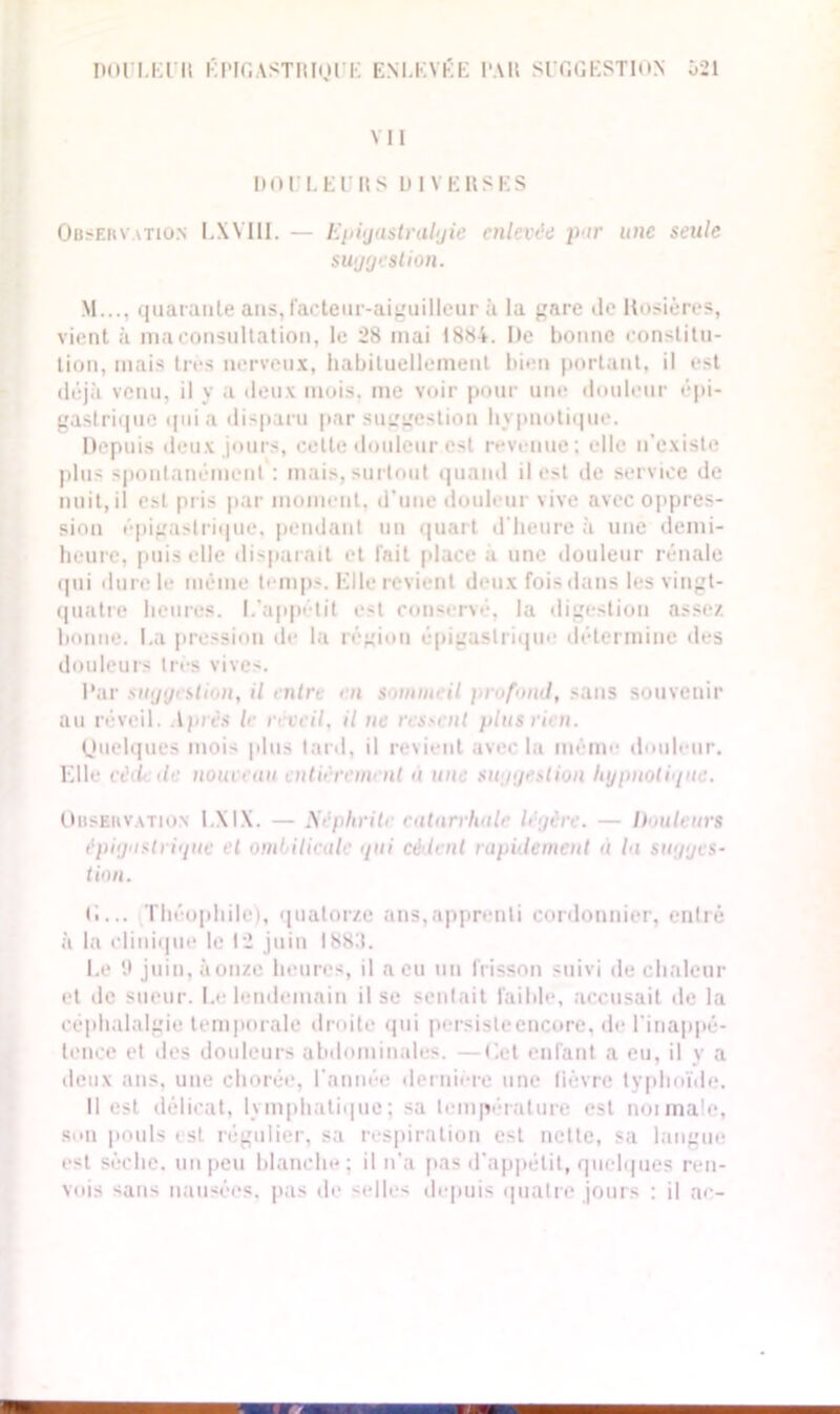 DOULEUR ÉPIGASTRIQUE ENLEVÉE I'AH SUGGESTION 021 VII DOULEURS DIVERSES Observation IAMII. — Epigastralgie enlevée pur une seule suggestion. M..., quarante ans,Facteur-aiguilleur à la gare de Rosières, vient à ma consultation, le 28 mai 1881. De bonne constitu- tion, mais très nerveux, habituellement bien portant, il est déjà venu, il y a deux mois, me voir pour une douleur épi- gastrique quia disparu par suggestion hypnotique. Depuis deux jours, cette douleur est revenue; elle n’existe plus spontanément : mais, surtout quand il est de service de nuit, il est pris par moment, d'une douleur vive avec oppres- sion épigastrique, pendant un quart d'heure à une demi- heure, puis elle disparait et l'ait place a une douleur rénale qui durcie même temps. Mlle revient deux fois dans les vingt- quatre heures. L'appétit est conservé, la digestion assez bonne. La pression de la région épigastrique détermine des douleurs très vives. Par suggestion, il entre en soinnieil profond, sans souvenir au réveil. Après le réveil, il ne ressent plus rien. Quelques moi- plus tard, il revient avec la même douleur. Elle eèd de nouveuu entièrement à une suggestion hypnoligue. Observation 1 MX. — Néphrite catarrhale légère. — h iuieurs épigastrigue et ombilicale gui cè lent rapidement a la sugges- tion. (i... Théophile), quatorze ans,apprenti cordonnier, entré à la clinique le 12 juin I88T. Le juin, à onze heures, il a eu un frisson suivi de chaleur et de sueur. Le lendemain il se sentait faible, accusait de la céphalalgie temporale droite qui persisleencore. de l'inappé- tence et des douleurs abdominales. —Cet enfant a eu, il y a deux ans, une chorée, l'année dernière une fièvre typhoïde. Il est délicat, lymphatique; sa température est noimale, son pouls est régulier, sa respiration est nette, sa langue est sèche, un peu blanche; il n’a pas d’appétit, quelques ren- vois sans nausées, pas de selles depuis quatre jours : il ac-