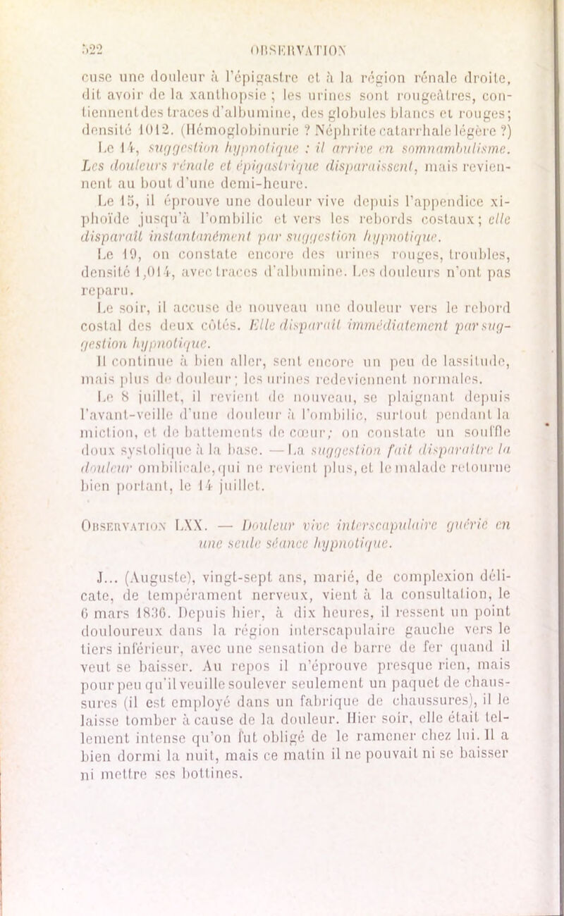 MBSKItVATION .*,2*2 dise une tloiilour à l’épigastre cl à la région rénale droite, dit avoir de la xanthopsie ; les urines sont rougeâtres, con- tiennentdes traces d’albumine, des globules blancs et rouges; densité 1012. (Hémoglobinurie ? Néphrite catarrhale légère ?) Le 14, suggestion hypnotique : il arrive en somnambulisme. Les douteurs vénale et épigastrique disparaissent, mais revien- nent au bout d’une demi-heure. Le 15, il éprouve une douleur vive depuis l’appendice xi- phoïde jusqu’à l’ombilic et vers les rebords costaux; elle disparaît instantanément par suggestion hypnotique. Le 10, on constate encore des urines rouges, troubles, densité 1,014, avec traces d'albumine. Les douleurs n'ont pas reparu. Le soir, il accuse de nouveau une douleur vers le rebord costal des deux côtés. Elle disparaît immédiatement par sug- gestion hypnotique. Il continue à bien aller, sent encore un peu de lassitude, mais plus de douleur; les urines redeviennent normales. Le 8 juillet, il revient de nouveau, se plaignant depuis l’avant-veille d’une douleur à l’ombilic, surtout pendant la miction, et de battements île cœur; on constate un souffle doux systolique à la base. —La suggestion fait disparaître la douleur ombilicale,qui ne revient plus, et le malade retourne bien portant, le 14 juillet. Orservatio.n LXX. — Douleur vive interscapulairc guérie en une seule séance hypnotique. J... (Auguste), vingt-sept ans, marié, de complcxion déli- cate, de tempérament nerveux, vient à la consultation, le 0 mars 18.'16. Depuis hier, à dix heures, il ressent un point douloureux dans la région interscapulaire gauche vers le tiers inférieur, avec une sensation de barre de fer quand il veut se baisser. Au repos il n’éprouve presque rien, mais pour peu qu’il veuille soulever seulement un paquet de chaus- sures (il est employé dans un fabrique de chaussures), il le laisse tomber à cause de la douleur. Hier soir, elle était tel- lement intense qu’on fut obligé de le ramener chez lui. 11 a bien dormi la nuit, mais ce matin il ne pouvait ni se baisser ni mettre ses bottines.