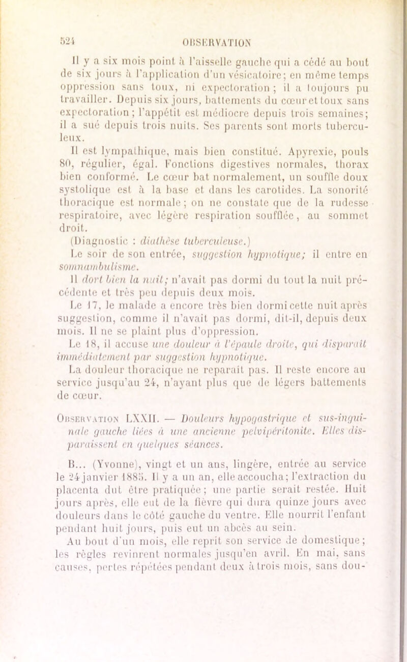 Il y a six mois point à l’aisselle gauche qui a cédé au bout de six jours à l’application d’un vésicatoire; en même temps oppression sans toux, ni expectoration ; il a toujours pu travailler. Depuis six jours, battements du cœur et toux sans expectoration; l’appétit est médiocre depuis trois semaines; il a sué depuis trois nuits. Ses parents sont morts tubercu- leux. Il est lympathique, mais bien constitué. Apyrexie, pouls 80, régulier, égal. Fonctions digestives normales, thorax bien conformé. Le cœur bat normalement, un souffle doux systolique est à la base et dans les carotides. La sonorité thoracique est normale; on ne constate que de la rudesse respiratoire, avec légère respiration soufflée, au sommet droit. (Diagnostic : diathèse tuberculeuse.) Le soir de son entrée, suggestion hypnotique; il entre en somnambulisme. Il dort bien la nuit; n’avait pas dormi du tout la nuit pré- cédente et 1res peu depuis deux mois. Le 17, le malade a encore très bien dormi cette nuit après suggestion, comme il n’avait pas dormi, dit-il, depuis deux mois. Il ne se plaint plus d’oppression. Le 18, il accuse une douleur à l’épaule droite, qui disparait immédiatement par suggestion hypnotique. La douleur thoracique ne réparait pas. Il reste encore au service jusqu’au 24, n’ayant plus que de légers battements de cœur. Ohservation LXXII. — Douleurs hypogastrique et sus-ingui- nale gauche liées éi une ancienne pelvipéritonitc. Dites dis- paraissent en quelques séances. B... (Yvonne), vingt et un ans, lingère, entrée au service le 24 janvier 1885. Il y a un an, elle accoucha; l’extraction du placenta dut être pratiquée; une partie serait restée. Huit jours après, elle eut de la fièvre qui dura quinze jours avec douleurs dans le côté gauche du ventre. Elle nourrit l’enfant pendant huit jours, puis eut un abcès au sein. Au bout d'un mois, elle reprit son service de domestique; les règles revinrent normales jusqu’en avril. En mai, sans causes, pertes répétées pendant deux à trois mois, sans dou-