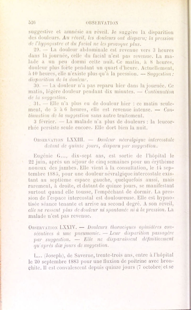 suggestive et amnésie au réveil. Je suggère la disparition des douleurs. Au réveil, les douleurs ont disparu; la pression de l’hypogastre cl du facial ne les provoque plus. 20. — La douleur abdominale est revenue vers 3 heures dans la journée, celle du facial n’est pas revenue. La ma- lade a un peu dormi celle nuit. Ce malin, à S heures, douleur plus lbi’te pendant un quart d’heure. Actuellement, à 10 heures, elle n’existe plus qu’à la pression. —Suggestion : disparition de la douleur. 30. — La douleur n’a pas reparu hier dans la journée. Ce matin, légère douleur pendant dix minutes. — Continuation de la suggestion. 31. — Elle n’a plus eu de douleur hier : ce matin seule- ment, de ii à G heures, elle est revenue intense. — Con- tinuation de la suggestion sans autre traitement. 3 février. — La malade u'a plus de douleurs : la leucor- rhée persiste seule encore. Elle dort bien la nuit. Observation LXXIII. — Douleur névralgique intercostale datant de quinze jours, disparu pur suggestion. Eugénie O..., dix-sept ans, est sortie de l’hôpital le 22 juin, après un séjour de cinq semaines pour un érythème noueux des jambes. Elle vient à la consultation, le 14 sep- tembre 1885, pour une douleur névralgique intercostale exis- tant au septième espace gauche, quelquefois aussi, mais rarement, à droite, et datant de quinze jours, se manifestant surtout quand elle tousse, l’empêchant de dormir. La pres- sion de l’espace intercostal est douloureuse. Elle est hypno- tisée séance tenante et arrive au second degré. A son réveil, elle ne ressent plus de douleur ni spontanée ni à la pression. La malade n’est pas revenue. Observation LXXIV. — Douleurs thoraciques opiniâtres con- sécutives à une pneumonie. — Leur disparition passagère par suggestion. — Elle ne disparaissent définitivement qu après dix jours de suggestion. L... (Joseph), de Saverne, trente-trois ans, entre à l’hôpital le 20 septembre 1883 pour une fluxion de poitrine avec bron- chite. Il est convalescent depuis quinze jours (7 octobre) et se