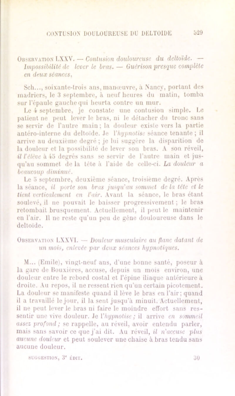 CONTUSION DOULOUREUSE LU- DELTOÏDE Ô-29 Observation I.XXV. — Contusion douloureuse du deltoïde. — Impossibilité de lever le bras. — Guérison presque complète en deux séances. Sch..., soixante-trois ans, manœuvre, à Nancy, portant des madriers, le 3 septembre, à neuf heures du matin, tomba sur l’épaule gauche qui heurta contre un mur. Le 4 septembre, je constate une contusion simple. Le patient ne peut lever le bras, ni le détacher du tronc sans se servir de l'autre main; la douleur existe vers la partie antéro-interne du deltoïde. Je l'hypnotise séance tenante; il arrive au deuxième degré ; je lui suggère la disparition de la douleur et la possibilité de lever son bras. A son réveil, il l’élève à 4a degrés sans se servir de l'autre main et jus- qu’au sommet de la tête à l'aide de celle-ci. La douleur a beaucoup diminué. Le 5 septembre, deuxième séance, troisième degré. Après la séance, il porte son bras jusqu'au sommet de la tête et le tient verticalement en l'air. Avant la séance, le bras étant soulevé, il ne pouvait le baisser progressivement ; le bras retombait brusquement. Actuellement, il peut le maintenir en l’air. 11 ne reste qu’un peu de gène douloureuse dans le deltoïde. Observation LX.XVI. — Douleur musculaire au /lanc datant de un mois, enlevée par deux séances hypnotiques. M... (Emile), vingt-neuf ans, d’une bonne santé, poseur à la gare de Rou.xières, accuse, depuis un mois environ, une douleur entre le rebord costal et l’épine iliaque antérieure à droite. Au repos, il ne ressent rien qu’un certain picotement. La douleur se manifeste quand il lève le bras eu l'air; quand il a travaillé le jour, il la sent jusqu'à minuit. Actuellement, il ne peut lever le liras ni faire le moindre effort sans res- sentir une vive douleur. Je ['hypnotise ; il arrive en sommeil assez profond; se rappelle, au réveil, avoir entendu parler, mais sans savoir ce que j’ai dit. Au réveil, il n'accuse plus aucune douleur et peut soulever une chaise à bras tendu sans aucune douleur.