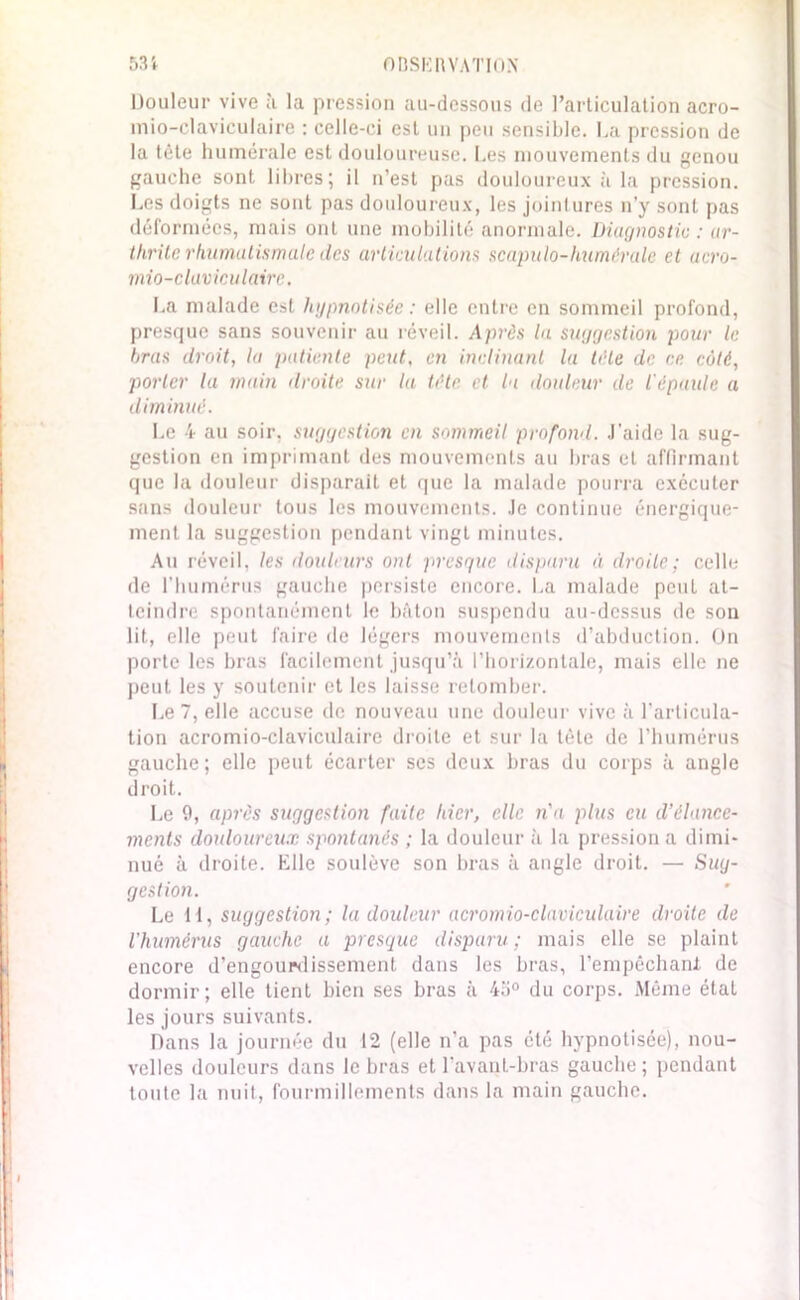 Douleur vive à la pression au-dessous de l’articulation acro- mio-claviculaire : celle-ci est un peu sensible. La pression de la tête humérale est douloureuse. Les mouvements du genou gauche sont libres; il n’est pas douloureux à la pression. Les doigts ne sont pas douloureux, les jointures n’y sont pas déformées, mais ont une mobilité anormale. Diagnostic : ar- thrite rhumatismale des articulations scapulo-huméralc et acro- mio-clavicu taire. La malade est hypnotisée: elle entre en sommeil profond, presque sans souvenir au réveil. Après la suggestion pour le bras droit, la patiente peut, en inclinant la tête de ce côté, porter la main droite sur la tête et la douleur de l'épaule a diminué. Le 4 au soir, suggestion en sommeil profond, .l'aide la sug- gestion en imprimant des mouvements au bras et affirmant que la douleur disparait et que la malade pourra exécuter sans douleur tous les mouvements. Je continue énergique- ment la suggestion pendant vingt minutes. Au réveil, les douleurs ont presque disparu à droite; celle de l’humérus gauche persiste encore. La malade peut at- teindre spontanément le bâton suspendu au-dessus de son lit, elle peut faire de légers mouvements d’abduction. On porte les bras facilement jusqu’à l’horizontale, mais elle ne peut les y soutenir et les laisse retomber. Le 7, elle accuse de nouveau une douleur vive à l'articula- tion acromio-claviculaire droite et sur la tète de l’humérus gauche; elle peut écarter ses deux bras du corps à angle droit. Le 0, après suggestion faite hier, elle n'a plus eu d’élance- ments douloureux spontanés ; la douleur à la pression a dimi- nué à droite. Elle soulève son bras à angle droit. — Sug- gestion. Le H, suggestion; la douleur acromio-claviculaire droite de l'humérus gauche a presque disparu ; mais elle se plaint encore d’engourdissement dans les bras, l’empêchant de dormir; elle tient bien ses bras à 45° du corps. Même étal les jours suivants. Dans la journée du 12 (elle n'a pas été hypnotisée), nou- velles douleurs dans le bras et l'avant-bras gauche ; pendant toute la nuit, fourmillements dans la main gauche.