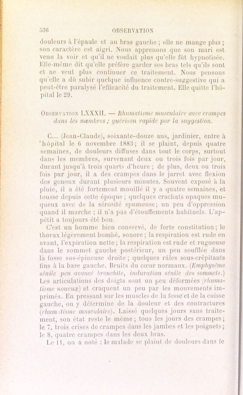 douleurs à l'épaule et au bras gauche ; elle ne mange plus ; son caractère est aigri. Nous apprenons que son mari est venu la voir et qu’il ne voulait plus qu’elle fût hypnotisée. Kllc-même dit qu’elle préfère garder ses bras tels qu’ils sont et ne veut plus continuer ce traitement. Nous pensons qu'elle a dû subir quelque influence contre-suggestive qui a peut-être paralysé l’eflicacité du traitement. Elle quitte l’hô- pital le 29. Observation LXXXII. — Rhumatisme musculaire avec crampes dans les membres ; guérison rapide par la suggestion. G... (Jean-Claude), soixante-douze ans, jardinier, entre à 'hôpital le 0 novembre 1883; il se plaint, depuis quatre semaines, de douleurs diffuses dans tout le corps, surtout dans les membres, survenant deux ou trois fois par jour, durant jusqu’à trois quarts d’heure; de plus, deux ou trois fois par jour, il a des crampes dans le jarret avec flexion des genoux durant plusieurs minutes. Souvent exposé à la pluie, il a été fortement mouillé il y a quatre semaines, et tousse depuis cette époque; quelques crachats opaques mu- queux avec de la sérosité spumeuse; un peu d’oppression quand il marche ; il n’a pas d’étouffements habituels. L’ap- pétit a toujours été bon. C’est un homme bien conservé, de forte constitution; le thorax légèrement bombé, sonore; la respiration est rude en avant, l’expiration nette; la respiration est rude et rugueuse dans le sommet gauche postérieur, un peu soufflée dans la fosse sus-épineuse droite ; quelques râles sous-crépilants lins à la base gauche. Bruits du cœur normaux. (Emphysème sénile peu avancé bronchite, induration sénile des sommets.) Les articulations des doigts sont un peu déformées rhuma- tisme noueux) et craquent un peu par les mouvements im- primés. En pressant sur les muscles de la fesse et de la cuisse gauche, on y détermine de la douleur et des contractures (rhumatisme musculaire). Laissé quelques jours sans traite- ment, son état reste le même; tous les jours des crampes; le 7, trois crises de crampes dans les jambes et les poignets;