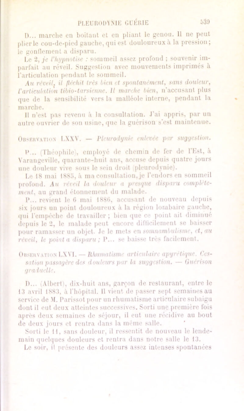 PLEURODYNIE GUÉRIE i>39 D... marche en boitant et en pliant le genou. 11 ne peut plier le cou-de-pied gauche, qui est douloureux à la pression; le gonflement a disparu. Le 2, je ïhypnotise : sommeil assez profond ; souvenir im- parfait au réveil. Suggestion avec mouvements imprimés à l'articulation pendant le sommeil. Au réveil; il fléchit 1res bien 'I spontanément, sans douleur, l'articulation tibio-tarsienne. Il marche bien, n'accusant plus que de la sensibilité vers la malléole interne, pendant la marche. Il n'est pas revenu à la consultation. J'ai appris, par un autre ouvrier de son usine, que la guérison s’est maintenue. Ouskrvatio.n I.XXY. — Vb urodynie enlevée par sugyestion. P... (Théophile', employé de chemin de fer île l'Est, à Yarangevillc, quarante-hui! an-, accn-e depuis quatre jours une douleur vive sous le sein droit pleurodynie). Le 18 mai I880,à ma consultation, je l’endors en sommeil profond. Au irveil la douleur a presque disparu complète- ment, au grand étonnement du malade. P... revient le 6 mai 1886, accusant de nouveau depuis six jours un point douloureux à la région lombaire gauche, qui l'empêche de travailler; bien que ce point ait diminué depuis le 2, le malade peut encore diflicileraent se baisser pour ramasser un objet. Je le mets en somnambulisme, et, au réveil, le pointa disparu; P... se baisse très facilement. Obskhvation l.XVI. — Rhumatisme arti> ulair apyrétique tà:s- sation passagère des douleurs par l<i suqg stion. — Quenson qra luelle, D... (Albert), dix-huit ans, garçon de restaurant, entre le 13 avril 1883, à l’hôpital. Il vient de passer sept semaines au service de M. Pari-sot pour un rhumatisme articulaire suhaigu dont il eut deux atteintes successives. Sorti une première fois après deux semaines de séjour, il eut une récidive au bout de deux jours et rentra dans la même salle. Sorti le 11, sans douleur, il ressentit de nouveau le lende- main quelques douleurs et rentra dans notre salle le 13. Le soir, il présente «les douleurs assez intenses spontanées