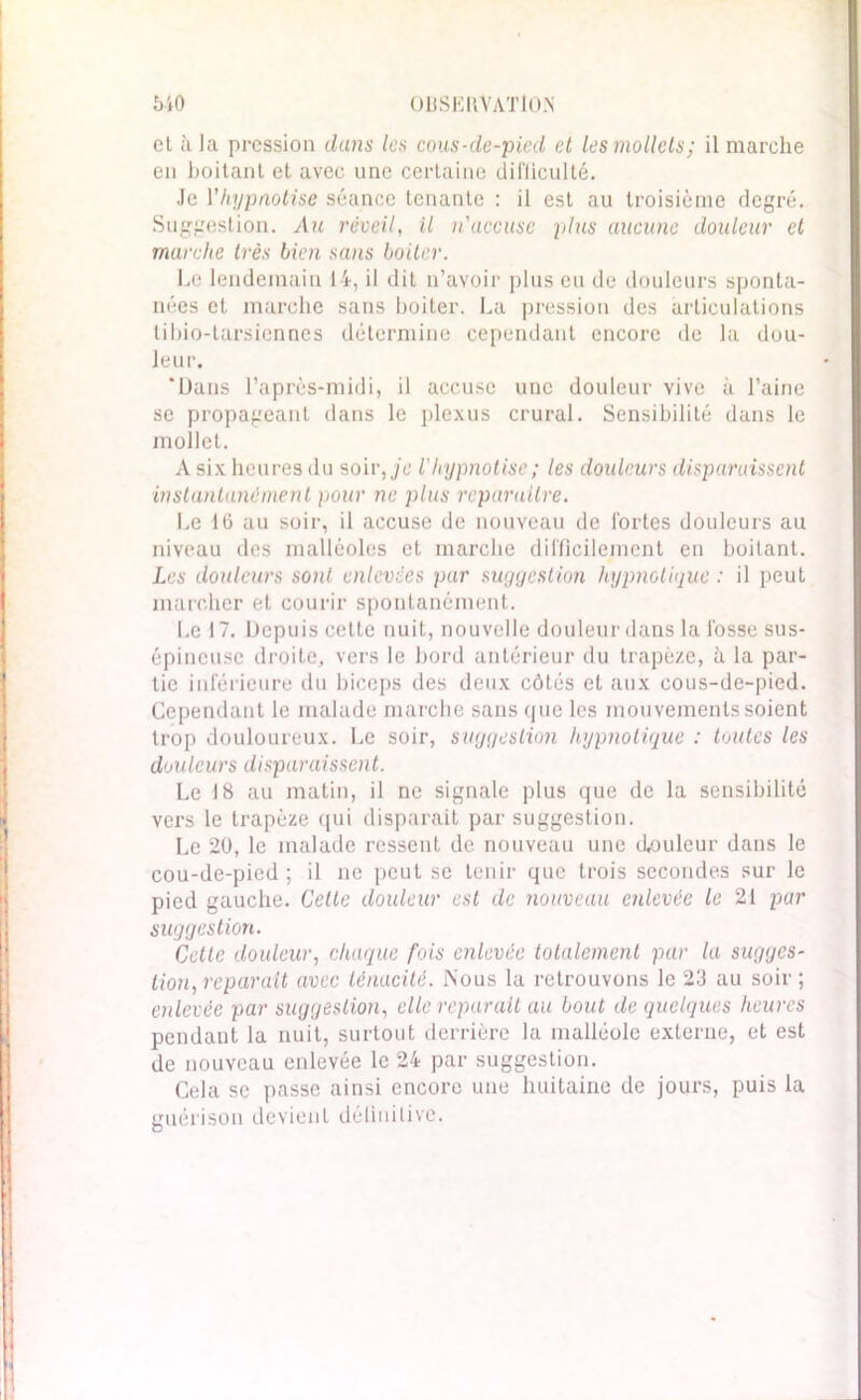 510 OliSKKYATIO.N et à la pression dans les cous-de-pied et les mollets; il marche en boitant et avec une certaine difficulté. Je Y hypnotise séance tenante : il est au troisième degré. Suggestion. Au réveil, il n'accuse plus aucune douleur et marche très bien sans boiter. Le lendemain 14, il dit n’avoir plus eu de douleurs sponta- nées et marche sans boiter. La pression des articulations tibio-tarsiennes détermine cependant encore de la dou- leur. ‘Dans l’après-midi, il accuse une douleur vive à l’aine se propageant dans le plexus crural. Sensibilité dans le mollet. A six heures du soir,jc Vhypnotise; les douleurs disparaissent instantané ment pour ne plus reparaître. Le 16 au soir, il accuse de nouveau de fortes douleurs au niveau des malléoles et marche difficilement en boitant. Les douleurs sont enlevées par suggestion hypnotique : il peut marcher et courir spontanément. Le 17. Depuis cetle nuit, nouvelle douleur dans la fosse sus- épineuse droite, vers le bord antérieur du trapèze, à la par- tie inférieure du biceps des deux côtés et aux cous-de-pied. Cependant le malade marche sans que les mouvements soient trop douloureux. Le soir, suggestion hypnotique : toutes les douleurs disparaissent. Le 18 au matin, il ne signale plus que de la sensibilité vers le trapèze qui disparait par suggestion. Le 20, le malade ressent de nouveau une douleur dans le cou-de-pied ; il ne peut se tenir que trois secondes sur le pied gauche. Cette douleur est de nouveau enlevée le 21 par suggestion. Cetle douleur, chaque fois enlevée totalement par la sugges- tion, réparait avec ténacité. Nous la retrouvons le 23 au soir ; enlevée par suggestion, elle réparait au bout de quelques heures pendant la nuit, surtout derrière la malléole externe, et est de nouveau enlevée le 24 par suggestion. Cela se passe ainsi encore une huitaine de jours, puis la guérison devient définitive.