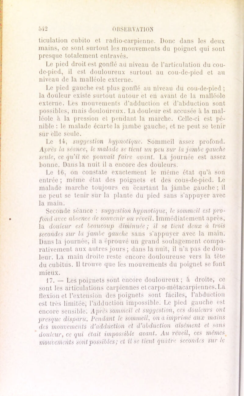 542 OllSEllYATlON ticulation cubito et radio-carpienne. Donc dans les deux mains, ce sont surtout les mouvements du poignet qui sont presque totalement entravés. Le pied droit est gonflé au niveau de l’articulation du cou- de-pied, il est douloureux surtout au cou-de-pied et au niveau de la malléole externe. Le pied gauche est plus gonflé au niveau du cou-de-pied ; la douleur existe surtout autour et en avant de la malléole externe. Les mouvements d’adduction cl d’abduction sont possibles, mais douloureux. La douleur est accusée à la mal- léole à la pression et pendant la marche. Celle-ci est pé- nible : le malade écarte la jambe gauche, et ne peut se tenir sur elle seule. Le 14, suggestion hypnotique. Sommeil assez profond. Ajirès la séance, le malade se tient un peu sur la jambe gauche seule, ce qu'il ne pouvait faire avant. La journée est assez bonne. Dans la nuit il a encore des douleurs. Le 16, on constate exactement le même état qu’à son entrée ; même état des poignets et des cous-de-pied. Le malade marche toujours en écartant la jambe gauche ; il ne peut se tenir sur la plante du pied sans s'appuyer avec la main. Seconde séance : suggestion hypnotique, le sommeil est pro- fond avec absence de souvenir au réveil. Immédiatement après, la douleur est beaucoup diminuée ; il se lient deux à trois secondes sur la jambe gauche sans s’appuyer avec la main. Dans la journée, il a éprouvé un grand soulagement compa- rativement aux autres jours ; dans la nuit, il n’a pas de dou- leur. La main droite reste encore douloureuse vers la tête du cubitus. 11 trouve que les mouvements du poignet se l'ont mieux. 17. _ Les poignets sont encore douloureux ; à droite, ce sont les articulations carpicnües etearpd-métacarpiennes.La flexion et l’extension des poignets sont faciles, l’abduction est très limitée, l'adduction impossible. Le pied gauche est encore sensible. Après sommeil et suggestion, ces douleurs ont presque disparu. Pendant le sommeil, on a imprimé aux mains des mouvements d’adduction et d’abduction aisément et sans douleur, ce qui était impossible avant.. Au réveil, ces mêmes. mouvements sont possibles ; et il se tient quatre secondes sur le