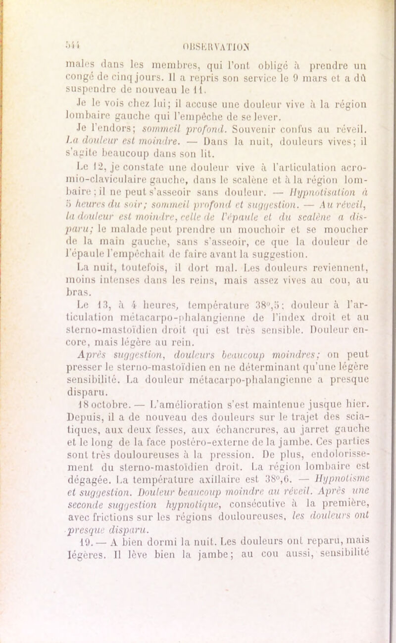 .) I I OIISKIIVATIOS males dans les membres, qui l’ont obligé à prendre un conge de cinq jours. 11 a repris son service le 9 mars et a dû suspendre de nouveau le il. ■le le vois chez lui; il accuse une douleur vive à la région lombaire gauche qui l'empêche de se lever. Je l’endors; sommeil profond. Souvenir confus au réveil. 1.a douleur est moindre. — Dans la nuit, douleurs vives; il s’agite beaucoup dans son lit. Le 12, je constate une douleur vive à l’articulation acro- mio-claviculaire gauche, dans le scalène et à la région lom- baire; il ne peut s’asseoir sans douleur. — Hypnotisation à o heures du soir; sommeil profond et suggestion. — .4 m réveil, la douleur est moindre, relie de l'épaule et du scalène a dis- paru; le malade peut prendre un mouchoir et se moucher de la main gauche, sans s’asseoir, ce que la douleur de l'épaule l’empêchait de faire avant la suggestion. La nuit, toutefois, il dort mal. Les douleurs reviennent, moins intenses dans les reins, mais assez vives au cou, au bras. Le 13, à 4 heures, température 38°,U; douleur à l'ar- ticulation métacarpo-phalangienne de l’index droit et au sterno-mastoïdien droit qui est très sensible. Douleur en- core. mais légère au rein. Après suggestion, douleurs beaucoup moindres; on peut presser le sterno-mastoïdien en ne déterminant qu’une légère sensibilité. La douleur métacarpo-phalangienne a presque disparu. IHoctobre.— L’amélioration s’est maintenue jusque hier. Depuis, il a de nouveau des douleurs sur le trajet des scia- tiques, aux deux fesses, aux échancrures, au jarret gauche et le long de la face postèrO-externe de la jambe. Ces parties sont très douloureuses à la pression. De plus, endolorisse- ment du sterno-mastoïdien droit. La région lombaire est dégagée. La température axillaire est 38°,6. — Hypnotisme et suggestion. Douleur beaucoup moindre, au réveil. Après une seconde suggestion hypnotique, consécutive à la première, avec frictions sur les régions douloureuses, les douleurs ont presque disparu. 19.— A bien dormi la nuit. Les douleurs onl reparu, mais légères. Il lève bien la jambe; au cou aussi, sensibilité