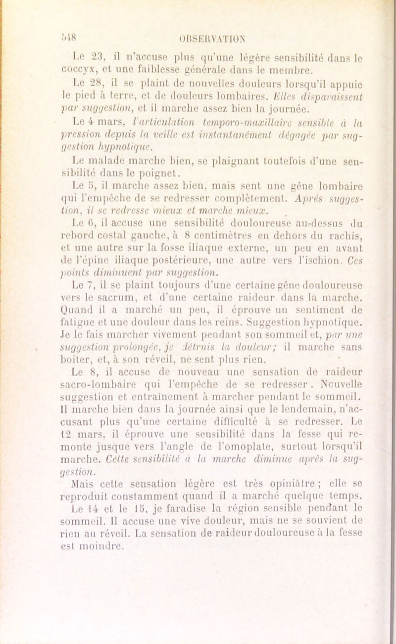 l.o 23, il n’accuse plus qu’une légère sensibilité dans le coccyx, et une faiblesse générale dans le membre. I.e 28, il se plaint de nouvelles douleurs lorsqu’il appuie le pied à terre, et de douleurs lombaires. Elles disparaissent par suggestion, et il inarche assez bien la journée. Le 4 mars, larticulation temporo-maxillaire sensible à la pression depuis la veille est instantanément dégagée par sug- gestion hypnotique. Le malade marche bien, se plaignant toutefois d’une sen- sibilité dans le poignet. Le S, il marche assez bien, mais sent une gène lombaire qui l’empêche de se redresser complètement. Après sugges- tion, il se redresse mieux et marche mieux. Le G, il accuse une sensibilité douloureuse au-dessus du rebord costal gauche, à 8 centimètres en dehors du rachis, et une autre sur la fosse iliaque externe, un peu en avant de l’épine iliaque postérieure, une autre vers l’ischion. Ces j)oinls diminuent par suggestion. Le 7, il se plaint toujours d’une certaine gêne douloureuse vers le sacrum, et d’une certaine raideur dans la marche. Quand il a marché un peu, il éprouve un sentiment de fatigue et une douleur dans les reins. Suggestion hypnotique. Je le fais marcher vivement pendant son sommeil et, par une suggestion prolongée, je détruis la douleur; il marche sans boiter, et, à son réveil, ne sent plus rien. Le 8, il accuse de nouveau une sensation de raideur sacro-lombaire qui l’empêche de se redresser. Nouvelle suggestion cl entrainement à marcher pendant le sommeil. 11 marche bien dans la journée ainsi que le lendemain, n’ac- cusant plus qu’une certaine difficulté à se redresser. Le 12 mars, il éprouve une sensibilité dans la fesse qui re- monte jusque vers l’angle de l’omoplate, surtout lorsqu’il marche. Celle sensibilité a la marche diminue après la sug- gestion. Mais cette sensation légère est très opiniâtre ; elle se reproduit constamment quand il a marché quelque temps. Le 14 et le la. je faradise la région sensible pendant le sommeil. 11 accuse une vive douleur, mais ne se souvient de rien au réveil. La sensation de raideur douloureuse il la fesse est moindre.