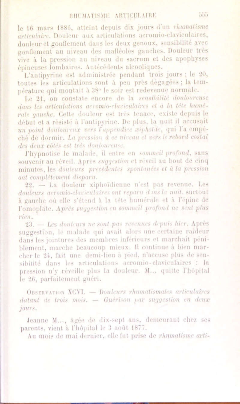 uni m\tismi: \Rïicui.\im-: le 16 mars 1880, atteint depuis dix jours d'un rhumatisme articulaire. Douleur aux articulations acromio-claviculaires, douleur et gonflement dans les deux genoux, sensibilité avec gonflement au niveau des malléoles gauches. Douleur très vive à la pression au niveau du sacrum et des apophyses épineuses lombaires. Antécédents alcooliques. I/antipyrine est administrée pendant trois jours : le 20, toutes les articulations sont à peu près dégagées ; la tem- pérature qui montait à !18 le soir est redevenue normale. Le 21, on constate encore de la sensibilité douloureuse dans les articulations anomio-rluciculaircs et a la tête humé- rale gauche. Celte douleur est très tenace, existe depuis le début et a résisté à l'antipyrine. De plus, la nuit il accusait un point douloureux vers l'appendi e xiphoi /■ , qui l'a empê- ché de dormir. I.a pression a ce ni' au t > ■ rs le rebord costal des deux côtés est très d.auloiireu- . J’hypnotise le malade, il entre en sommeil profond, sans souvenir au réveil. Après suggestion et iwcil au bout de cinq minutes, les douleurs précédent s spontané' s et à la pression ont complet' ment disparu. 22. — La douleur xiphoîdiennc n'est pas revenue. Les douleurs arrnmi-' lacirulaire* ont reparu d ms 11 nuit, surtout à gauche où elle s'étend à la tête humérale et à 1 epine de l'omoplate. Après suggestion en somm> il profond n sent plus rien. 23. — Les douleurs ne sont pas rerennes depuis hier. Après suggestion, le malade qui avait alors une certaine raideur dans les jointures des membres inférieurs et marchait péni- blement, marche beaucoup mieux. Il continue à bien mar- cher le 24, fait une demi-lieu à pied, n'accuse plus de sen- sibilité dans les articulations acromio-claviculaires : la pression n'y réveille plus la douleur. M... quitte l'hôpital le 20, parfaitement guéri. Observation XC.VI. — Douleurs rhumatismal' s articulaires datant de trois mois. — Guérison par suggestion en deux jours. Jeanne M..., âgée de dix-sept ans, demeurant chez scs parents, vient à l'hôpital le 3 août 1S77. Au mois de mai dernier, elle lut prise de rhumatisme arti-