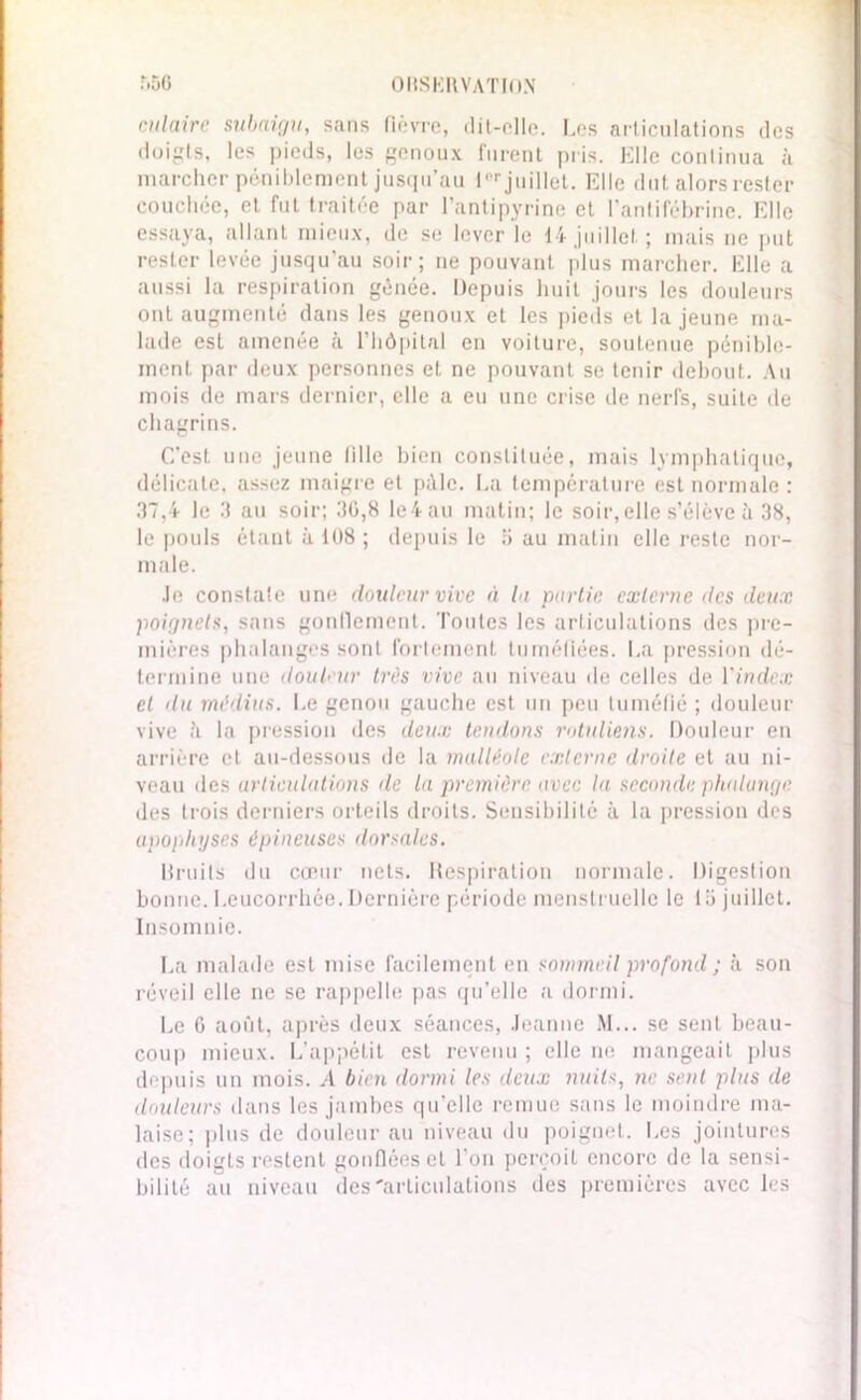 culaire subaigu, sans fièvre, dit-elle, l.es articulations des doigts, les pieds, les genoux furent pris. Elle continua à marcher péniblement jusqu’au l, r juillet. Elle dut alors rester couchée, et fut traitée par l’antipyrine et l’antifébrine. Elle essaya, allant mieux, de se lever le 14 juillet; mais ne put rester levée jusqu’au soir; ne pouvant plus marcher. Elle a aussi la respiration gênée. Depuis huit jours les douleurs ont augmenté dans les genoux et les pieds et la jeune ma- lade est amenée à l’hôpital en voiture, soutenue pénible- ment par deux personnes et ne pouvant se tenir debout. An mois de mars dernier, elle a eu une crise de nerfs, suite de chagrins. C'est une jeune fille bien constituée, mais lymphatique, délicate, assez maigre et pâle. La température est normale : 37,4 le 3 au soir; 30,8 le4au matin; le soir,elle s’élève à 38, le pouls étant à 108 ; depuis le 5 au matin elle reste nor- male. Je constate une douleur vive à la partie externe des deux poignets, sans gonflement. Toutes les articulations des pre- mières phalanges sont fortement tuméfiées. La pression dé- termine une douleur très vive au niveau de celles de l'index et du médius. Le genou gauche est un peu tuméfié ; douleur vive à la pression des deux tendons rotuliens. Douleur en arrière et au-dessous de la malléole externe droite et au ni- veau des articulations de la première avec la seconde phalange des trois derniers orteils droits. Sensibilité à la pression des apophyses épineuses dorsales. Bruits du cœur nets. Respiration normale. Digestion bonne. Leucorrhée.Dernière période menstruelle le tb juillet. Insomnie. La malade est mise facilement en sommeil profond ; à son réveil elle ne se rappelle pas qu’elle a dormi. Le 6 août, après deux séances, Jeanne M... se sent beau- coup mieux. L’appétit est revenu ; elle ne mangeait plus depuis un mois. À bien dormi les deux nuits, ne sent plus de douleurs dans les jambes qu’elle remue sans le moindre ma- laise; plus de douleur au niveau du poignet. Les jointures des doigts restent gonflées et l’on perçoit encore de la sensi- bilité au niveau désarticulations des premières avec les