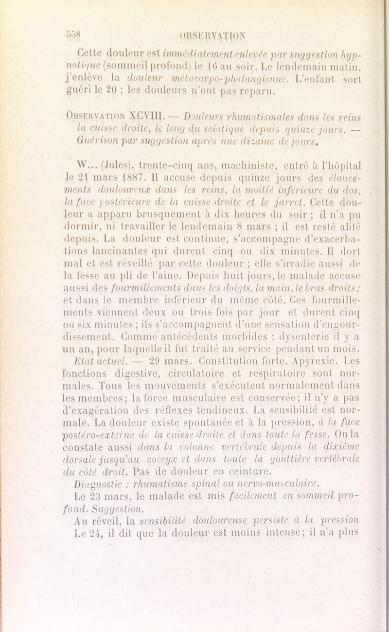 OBSKItVATlON .i.'iX Cette douleur est immédiatement enlevée par suggestion hyp- notigue (sommeil profond) le 10 au soir. Le lendemain matin, j enlève la douleur métacarpo-phalangienne. L’enfant sort guéri le 2(1 ; les douleurs n’ont pas reparu. Observation XCYIII. — Douleurs rhumatismales dans les reins la cuisse droite, le long du sciatique depuis quinze jours. — Guérison par suggestion après une dizaine de jours. W... (Jules), trente-cinq ans, machiniste, entré à l’hôpital le 21 mars 1X87. Il accuse depuis quinze jours des élance- ments douloureux dans les reins, lu moitié inférieure du dos, lu face postérieure de la cuisse droite et le jarret. Cette dou- leur a apparu brusquement à dix heures du soir; il n’a pu dormir, ni travailler le lendemain 8 mars ; il est resté alité depuis. La douleur est continue, s’accompagne d’exacerba- tions lancinantes qui durent cinq ou dix minutes. Il dort mal et est réveillé par celle douleur ; elle s’irradie aussi de la fesse au pli de l’aine. Depuis huit jours, le malade accuse aussi des fourmillements dans les doigts, la main, le bras droits; et dans le membre inférieur du même côté. Ces fourmille- ments viennent deux ou trois fois par jour et durent cinq ou six minutes ; ils s’accompagnent d’une sensation d'engour- dissement. Comme antécédents morbides : dysenterie il y a un an, pour laquelle il fut traité au service pendant un mois. litat actuel. — 29 mars. Constitution forte. Apyrexie. Les fonctions digestive, circulatoire et respiratoire sont nor- males. Tous les mouvements s’exécutent normalement dans les membres; la force musculaire esL conservée; il n’y a pas d’exagération des réflexes tendineux. La sensibilité est nor- male. La douleur existe spontanée et à la pression, « la face postéro-externe de la cuisse droite et dans toute la fesse. Onia constate aussi dans la colonne vertébrale depuis la dixième dorsale jusqu'au coccyx cl dans toute la gouttière vertébrale du cèjtè droit, l’as de douleur en ceinture. Diagnostic : rhumatisme spinal ou nervo-musculaire. Le 29 mars, le malade est mis facilement en sommeil pro- fond. Suggestion. Au réveil, la sensibilité douloureuse persiste à la pression Le 24, il dit que la douleur est moins intense; il n'a plus