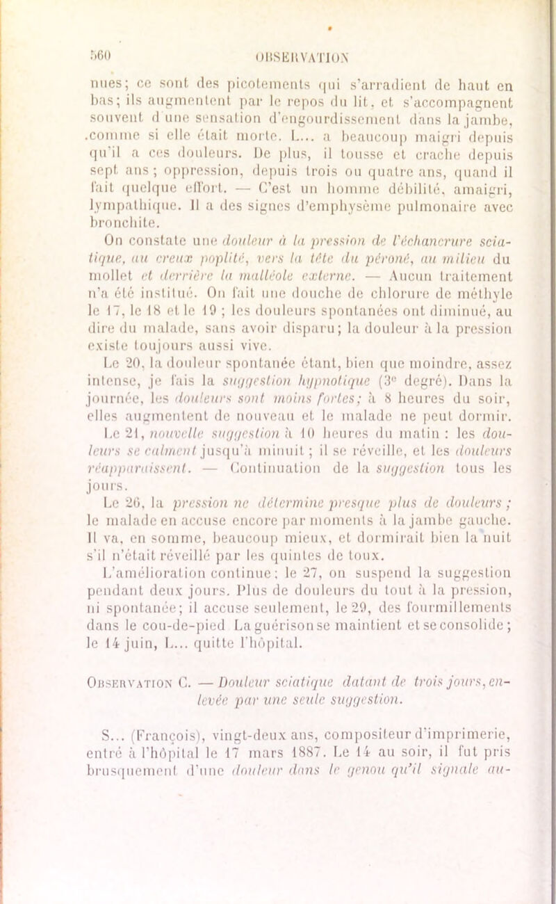 0HSERVAT10N r>6<) nues; ce sont des picotements qui s’arradient de haut en bas; ils augmentent par le repos du lit. et s’accompagnent souvent d une sensation d’engourdissement dans la jambe, .comme si elle était morte. L... a beaucoup maigri depuis qu'il a ces douleurs. De plus, il tousse et crache depuis sept, ans ; oppression, depuis trois ou quatre ans, quand il l'ait quelque effort. — C’est un homme débilité, amaigri, lympathique. 11 a des signes d’emphysème pulmonaire avec bronchite. On constate une douleur à la pression de l'échancrure scia- tique, au creux poplité, vers la tête du péroné, au milieu du mollet et derrière la malléole externe. — Aucun traitement n’a été institué. On fait une douche de chlorure de méthyle le 17, le 18 et le 19 ; les douleurs spontanées ont diminué, au dire du malade, sans avoir disparu; la douleur à la pression existe toujours aussi vive. Le 20. la douleur spontanée étant, bien que moindre, assez intense, je fais la suggestion hypnotique (3° degré). Dans la journée, les douleurs sont moins fortes; à 8 heures du soir, elles augmentent de nouveau et le malade ne peut dormir. Le 21, nouvelle suggestion h 10 heures du matin: les dou- leurs se calment jusqu’à minuit ; il se réveille, et les douleurs réapparaissent. — Continuation de la suggestion tous les jours. Le 20, la pression ne détermine presque plus de douleurs ; le malade en accuse encore par moments à la jambe gauche. Il va, en somme, beaucoup mieux, et dormirait bien la nuit s’il n’était réveillé par les quintes de toux. L’amélioration continue ; le 27, on suspend la suggestion pendant deux jours. Plus de douleurs du tout à la pression, ni spontanée; il accuse seulement, le 29, des fourmillements dans le cou-de-pied La guérison se maintient et se consolide; le 14 juin, L... quitte l’hôpital. Observation C. —Douleur sciatique datant de trois jours, en- levée par une seule suggestion. S... (François), vingt-deux ans, compositeur d’imprimerie, entré à l’hôpital le 17 mars 1887. Le 14 au soir, il fut pris brusquement d’une douleur dans le genou qu’il signale au-