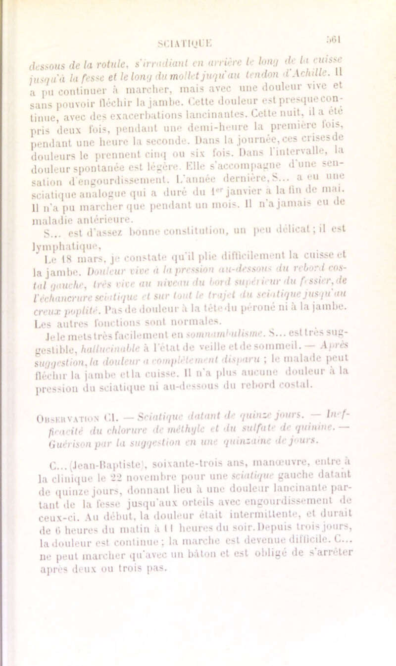 dessous de la rotule, s'irradiant en arrière le Unuj de la cuisse jusqu'il la fesse et le long du mollet juqu au tendon d Achille. U a i.ii continuer à marcher, mais avec une douleur vive et sans pouvoir lléchir la jambe. Cette douleur est presque con- tinue, avec des exacerbations lancinantes. Cette nuit, il a ete pris deux fois, pendant une demi-heure la première lois, pendant une heure la seconde. Dans la journée, ces crisesde douleurs le prennent cinq ou six fois. Dans 1 intervalle, la douleur spontanée est légère. Elle s’accompagne d’une sen- sation d engourdissement. Cannée dernière, S... a eu une sciatique analogue qui a duré du 1er janvier a la lin de mai. 11 n’a pu marcher que pendant un mois. 11 n’a jamais eu de maladie antérieure. S... est d’assez bonne constitution, un peu délicat; il est lymphatique, Le 18 mars, je constate qu’il plie difficilement la cuisse et la jambe. Douleur vive à la pression au-dessous du rebord cos- tal gauche, très rive au niveau du bord supêiieurdu f< ssier,de Véchancrure sciatique et sur tout le trajet du scia tique jusqu'au creux poplité. Pas de douleur à la tètedu péroné ni a la jambe. Les autres fonctions sont normales. Jele mets très facilement en somnambulisme. S... esttres sug- gestible, hallucinable à l'état de veille etde sommeil. — Après suggestionna douleur a complète ment disparu ; le malade peut fléchir la jambe et la caisse. Il n’a plus aucune douleur à la pression du sciatique ni au-dessous du rebord costal. Observation CL — Sciatique datant de quinze jours. — Inef- ficacité du chlorure de méthyle et du sulfate de quinine. Guérison par la suggestion en une quinzaine de jours. C... .lean-ltaptiste), soixante-trois ans, manœuvre, entre à la clinique le 22 novembre pour une sciatique gauche datant de quinze jours, donnant lieu à une douleur lancinante par- tant de la fesse jusqu’aux orteils avec engourdissement rie ceux-ci. Au début, la douleur était intermittente, et durait de 0 heures du matin à 11 heures du soir.Depuis trois jours, la douleur est continue; la marche est devenue difficile. C... ne peut marcher qu avec un bâton et est oblige de sari' li i après deux ou trois pas.