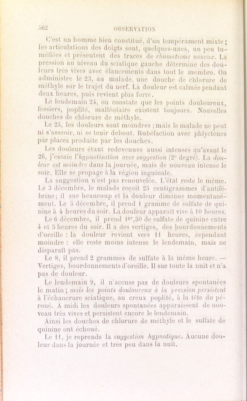 OltSKHVATIO.N 5ü2 (. est un homme bien constitué, d’un tempérament mixte; les articulations des doigts sont, quelques-unes, un peu lu- méliées et présentent des traces de rhumatisme noueux. La pression au niveau du sciatique gauche détermine des dou- leurs très vives avec élancements dans tout le membre. On administre le 2.'!, au malade, une douche de chlorure de méthyle sur le trajet du nerf. La douleur est calmée pendant deux heures, puis revient plus forte. Le lendemain 24, on constate que les points douloureux, fessiers, poplité, malléolaire existent toujours. Nouvelles douches de chlorure de méthyle. Le 2a, les douleurs sont moindres ; mais le malade ne peut ni s’asseoir, ni se tenir debout. Rubéfaction avec phlyctènes par places produite par les douches. Les douleurs étant redevenues aussi intenses qu’avant le 20, j’essaie Vhypnotisation avec suggestion (2*‘ degré). La dou- leur est moindre dans la journée, mais de nouveau intense le soir. Elle se propage à la région inguinale. La suggestion n'est pas renouvelée. L’état reste le même. Le 3 décembre, le malade reçoit 25 centigrammes d’antilc- brino; il sue beaucoup et la douleur diminue momentané- ment. Le 5 décembre, il prend t gramme de sulfate de qui- nine à 4 heures du soir. La douleur apparaît vive à 10 heures. Le 6 décembre, il prend lsr,50 de sulfate de quinine entre 4 et o heures du soir. Il a des vertiges, des bourdonnements d’oreille : la douleur revient vers 11 heures, cependant moindre : elle reste moins intense le lendemain, mais ne disparait pas. Le 8, il prend 2 grammes de sulfate à la même heure. — Vertiges, bourdonnements d’oreille. Il sue toute la nuit et n’a pas de douleur. Le lendemain 9, il n’accuse pas de douleurs spontanées le matin ; mais les points douloureux à la pression persistent à l’échancrure sciatique, au creux poplité, à la tète du pé- roné. A midi les douleurs spontanées apparaissent de nou- veau très vives et persistent encore le lendemain. Ainsi les douches de chlorure de méthyle et le sulfate de quinine ont échoué. Le 11, je reprends la suggestion hypnotique. Aucune dou- leur dans la journée et très peu dans la nuit.