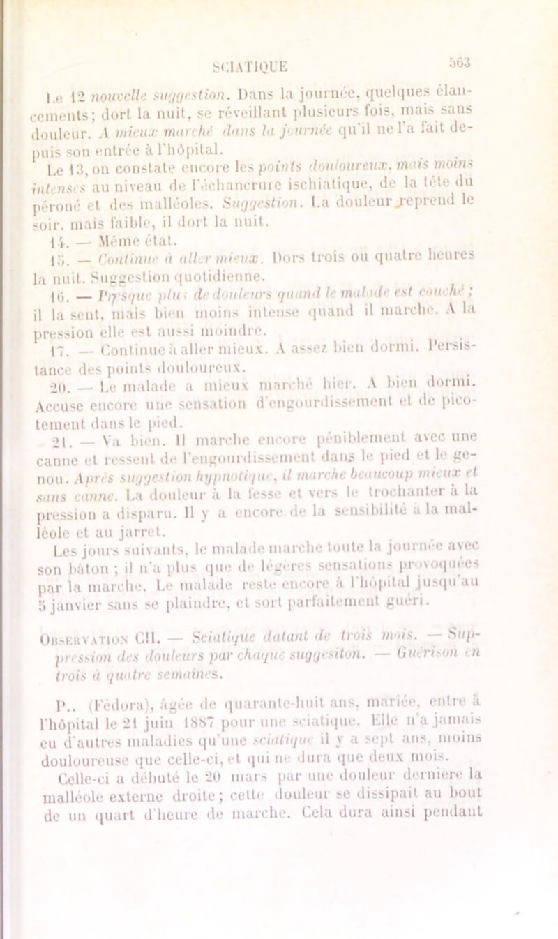 I,e 12 nouvelle suggestion. Dans la journée, quelques élan- ccmenls; dort la nuit, se réveillant plusieurs luis, mais sans douleur. A mieux marché dans la journée qu il ne 1 a fait de- puis son entrée à l’hôpital. Le 13, on constate encore les points douloureux, m us moins intenses niveau de l'échancrurc ischiatique, de la tcle du péroné et des malléoles. Suggestion. La douleur j*eprend le soir, mais faible, il dort la nuit. 14. — Même état. j;L — Continue a aller mieux. Dors trois ou quatre heures la nuit. Suggestion quotidienne. 10. — Presque plu; de douleurs quand le malade est couche ; il la sent, mais bien moins intense quand il marche. A la pression elle est aussi moindre. 17. — Continue à aller mieux. A assez bien dormi. Persis- tance des points douloureux. 20. — Le malade a mieux marché hier. A bien dormi. Accuse encore une sensation d'engourdissement et de pico- tement dans le pied. 21. Va bien. Il marche encore péniblement avec une canne et ressent de l’engourdissement dans le pied et le ge- nou. Apr< s suggestion hypnotique, il marche beaucoup mieux et sans canne. La douleur a la lesse et vers le trochanter a la pression a disparu. 11 y a encore de la sensibilité a la mal- léole et au jarret. Les jours suivants, le malade marche toute la journée avec son bâton ; il n’a plus que de légères sensations provoquées par la marche. Le malade reste encore à l'hôpital jusqu'au 5 janvier sans se plaindre, et sort parfaitement guéri. Ouservation CIL — Sciatique datant de trois tiens. — Sup- pression des douleurs par chaque sugyesiton. — Guéri on ni trois a quatre semaines. P.. (Fédora), âgée de quarante huit ans, mariée, entre à l'hôpital le 21 juin 18*7 pour une sciatique. Elle n'a jamais eu d'autres maladies qu’une sciatique il y a sept ans,.moins douloureuse que celle-ci, et qui ne dura que deux mois. Celle-ci a débuté le 20 mat s par une douleur derniere la malléole externe droite ; cette douleur se dissipait au bout de un quart d'heure de marche. Cela dura ainsi pendant