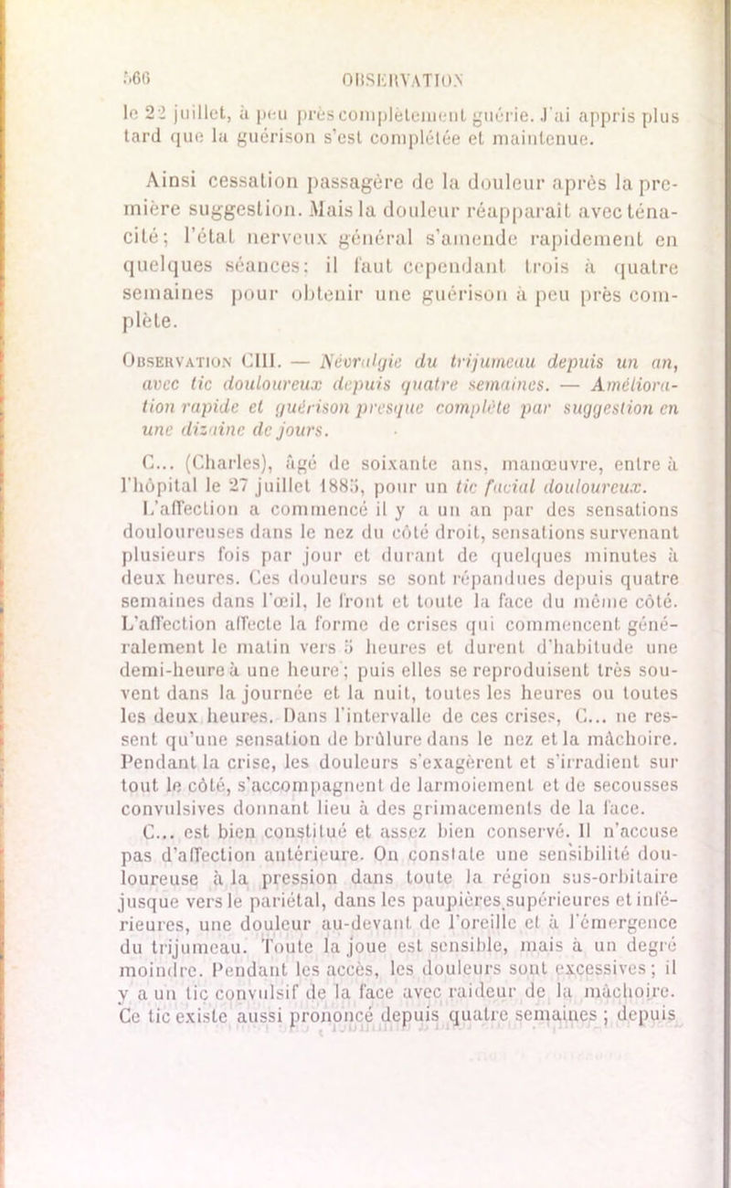 le 22 juillet, à peu prèscomplèteiueut guérie. J'ai appris plus tard que la guérison s’est complétée et maintenue. Ainsi cessation passagère de la douleur après la pre- mière suggestion. Mais la douleur réapparaît avec téna- cité; l’état nerveux général s’amende rapidement en quelques séances: il faut cependant trois à quatre semaines pour obtenir une guérison à peu près com- plète. Observation CIII. — Névralgie du trijumeau depuis un an, avec tic douloureux depuis quatre semaines. — Améliora- tion rapide et guérison presque complète par suggestion en une dizaine de jours. C... (Charles), âgé de soixante ans, manœuvre, entre à l'hôpital le 27 juillet t88li, pour un tic facial douloureux. L’affection a commencé il y a un an par des sensations douloureuses dans le nez du côté droit, sensations survenant plusieurs fois par jour et durant de quelques minutes à deux heures. Ces douleurs se sont répandues depuis quatre semaines dans l'œil, le front et toute la face du même côté. L’affection affecte la forme de crises qui commencent géné- ralement le matin vers a heures cl durent d’habitude une demi-heure à une heure ; puis elles se reproduisent très sou- vent dans la journée et la nuit, toutes les heures ou toutes les deux heures. Dans l’intervalle de ces crises, C... ne res- sent qu’une sensation de brûlure dans le nez et la mâchoire. Pendant la crise, les douleurs s'exagèrent et s’irradient sur tout le côté, s’accompagnent de larmoiement et de secousses convulsives donnant lieu à des griinacements de la face. C... est bien constitué et assez bien conservé. 11 n’accuse pas d’affection antérieure. On constate une sensibilité dou- loureuse à la pression dans toute la région sus-orbitaire jusque vers le pariétal, dans les paupières.supéricures et infé- rieures, une douleur au-devant de l oreillc et à 1 émergence du trijumeau. Toute la joue est sensible, mais à un degré moindre. Pendant les accès, les douleurs sont excessives; il y a un tiç convulsif de la face avec raideur de la mâchoire. Ce tic existe aussi prononcé depuis quatre semaines ; depuis