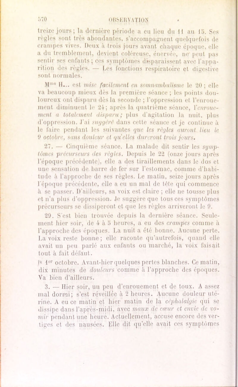 oltSMIlV ATJON :.70 treize jours; la dernière période a eu lieu du 11 au 15. Ses règles sont très abondantes, s'accompagnent quelquefois de crampes vives. Deux à trois jours avant chaque époque, elle a du tremblement, devient coléreuse, énervée, ne peut pas sentir ses enfants; ces symptômes disparaissent avec l'appa- rition des règles. — Les fonctions respiratoire cl digestive sont normales. M'° 11... est mise facilement en somnambulisme le 20; elle va beaucoup mieux dès la première séance; les points dou- loureux ont disparu dès la seconde ; l’oppression el l’enroue- ment diminuent le 24; après la quatrième séance, l'enroue- ment a totalement disparu; plus d'agitation la nuit, plus d’oppression. J’ai suggéré dans celte séance et je continue à le faire pendant les suivantes que les règles auront lieu le. 9 octobre, sans douleur el quelles dureront trois jours. 27. — Cinquième séance. La malade dit sentir les stjmp- tômes précurseurs des règles. Depuis le 22 (onze jours après l’époque précédente), elle a des tiraillements dans le dos et une sensation de barre de fer sur l’estomac, comme d’habi- tude à l’approche de ses règles. Le matin, seize jours après l'époque précédente, elle a eu un mal de tête qui commence à se passer. D'ailleurs, sa voix est claire ; elle ne tousse plus et n'a plus d’oppression. Je suggère que tous ces symptômes précurseurs se dissiperont et que les règles arriveront le 9. 29. S'est bien trouvée depuis la dernière séance. Seule- ment hier soir, de 4 à 5 heures, a eu des crampes comme à l’approche des époques. La nuit a été bonne. Aucune perte. La voix reste bonne; elle raconte qu’aulrefois, quand elle avait un peu parlé aux enfants ou marché, la voix faisait tout à fait défaut. h 1er octobre. Avant-hier quelques pertes blanches. Ce matin, dix minutes de douleurs comme à l’approche des époques. Va bien d'ailleurs. 3. — Hier soir, un peu d'enrouement et de toux. A assez mal dormi; s’est réveillée à 5 heures. Aucune douleur uté- rine. A eu ce matin et hier matin de la céphalalgie qui se dissipe dans l’après-midi, avec maux de cœur et envie de vo- mir pendant une heure. Actuellement, accuse encore des ver- tiges et des nausées. Elle dit qu’elle avait ces symptômes