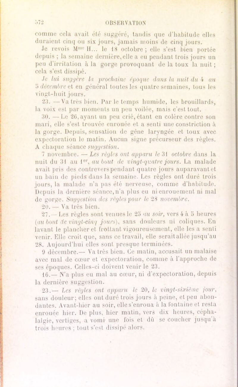 comme cela avait été suggéré, tandis que d'habitude elles duraient cinq ou six jours, jamais moins de cinq jours. Je revois Mmo 11... le 18 octobre; elle s’est bien portée depuis ; la semaine dernière,elle a eu pendant trois jours un peu d’irritation à la gorge provoquant de la toux la nuit; cela s’est dissipé. -Je lui suggère la prochaine époque dans la nuit du 4 au ï> décembre el en général toutes les quatre semaines, tous les vingt-huit jours. 23. —Va très bien. Par le temps humide, les brouillards, la voix est par moments un peu voilée, mais c’est tout. 30. — Le 26, ayant un peu crié, étant en colère contre son mari, elle s’est trouvée enrouée et a senti une constriction à la gorge. Depuis, sensation de gène laryngée et toux avec expectoration le matin. Aucun signe précurseur des règles. A chaque séance suggestion. 7 novembre. — Les règles ont apparu le 31 octobre dans la nuit du 31 au 1er, au bout de vingt-quatre jours. La malade avait pris des contrevers pendant quatre jours auparavant et un bain de pieds dans la semaine. Les règles ont duré trois jours, la malade n’a pas été nerveuse, comme d’habitude. Depuis la dernière séance,n’a plus eu ni enrouement ni mal de gorge. Suggestion des règles pour le 28 novembre. 2U. — Va très bien. 27.— Les règles sont venues le 2a au soir, vers 4 à a heures (au bout de vingt-cinq jours), sans douleurs ni coliques. En lavant le plancher et frottant vigoureusement, elle les a senti venir. Elle croit que, sans ce travail, elle seraitallée jusqu’au 28. Aujourd'hui elles sont presque terminées. 9 décembre.— Va très bien. Ce matin, accusait un malaise avec mal de cœur et expectoration, comme à l'approche de ses époques. Celles-ci doivent venir le 23. 16.— N’a plus eu mal au cœur, ni d’expectoration, depuis la dernière suggestion. 23.— Les règles ont apparu le 20, le vingt-sixième jour, sans douleur; elles ont duré trois jours à peine, et peu abon- dantes. Avant-hier au soir, elle s’enroua à la fontaine et resta enrouée hier. De plus, hier malin, vers dix heures, cépha- lalgie, vertiges, a vomi une fois et dû se coucher jusqu à trois heures ; tout s’est dissipé alors.