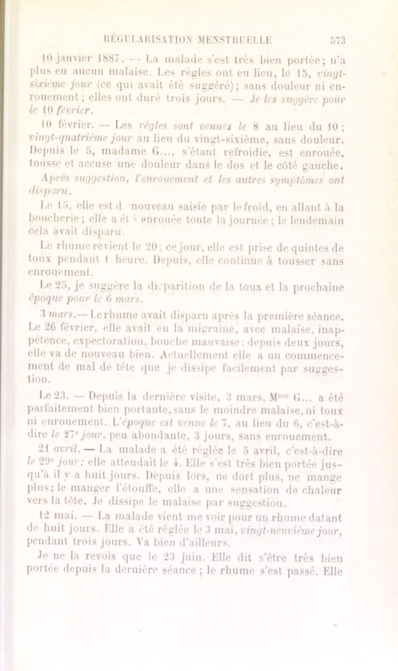 r.T3 11K < ; l'I. AIU S A T10 N \i k n sr n r k t. le Ht janvier 1887. - - La malade >’esl très bien portée; n’a plus eu aucun malaise. Les règles ont eu lieu, le 15, vingt- sixinne juin’ (ce qui avait été suggéré); sans douleur ni en- rouement; elles ont duré trois jours. — Je les suggèri pour le U) février. 10 février.— Les règles sont venues le 8 au lieu du 10; vingt-quatrième jour au lieu du vinut-sixième, sans douleur. Depuis le 5, madame G..., s’étant refroidie, est enrouée, tousse et accuse une douleur dans le dos et le côté gauche. dprès suggestion, I enrouement et les autres symptômes ont disparu. Le 15, elle est il nouveau saisie par lefroid, en allant à la boucherie ; elle aél - enrouée toute la journée; le lendemain cela avait disparu. Le rhume revient le 20; ce jour, elle est prise de quintes de toux pendant I heure. Depuis, elle continue à tousser sans enrouement. Le 2i», je suggère la di parition de la toux et la prochaine époque pour le 0 murs. dinars.— Lerhume avait disparu après la première séance. Le 20 février, elle avait eu la migraine, avec malaise, inap- pétence, expectoration, bouche mauvaise; depuis deux jouis, elle va de nouveau bien. Actuellement elle a un commence- ment île mal de tête que je dissipe facilement par sugges- tion. Le2.1. — Depuis la dernière visite, .‘I mars, MH G... a été parfaitement bien portante, sans le moindre malaise, ni toux ni enrouement. L époque est venue le 7, au lieu du 0, c'est-à- dire le ïl1'jour, peu abondante, 3 jours, sans enrouement. 21 avril.— La malade a été réglée le ;> avril, c’est-à-dire le 2'J1' jour; elle attendait le 1. Elle s’est très bien portée jus- qu a il y a huit jours. Depuis lors, ne dort plus, ne mange plus ; le manger l’étoufl'e, elle a une sensation de chaleur vers la tète. Je dissipe le malaise par suggestion. 12 mai. — La malade vient me voir pour un rhume datant de huit jours. Llle a été réglée le 3 mai, vingt-neuvième jour, pendant trois jours. Va bien d’ailleurs. Je ne la revois que le 23 juin. Elle dit s'ôtre très bien portée depuis la dernière séance ; le rhume s’est passé. Elle