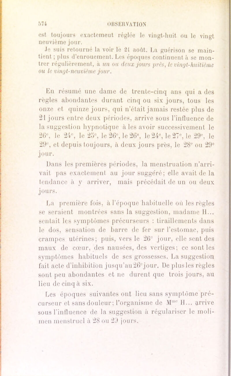 est toujours exactemeut réglée le vingt-huit ou le vingt neuvième jour. Je suis retourné la voir le 21 août. La guérison se main- tient ; plus d’enrouement. Les époques continuent à se mon- trer régulièrement, à un ou deux jours près, le vingt-huitième ou le vingt-neuvième jour. En résumé une dame de trente-cinq ans qui a des règles abondantes durant cinq ou six jours, tous les onze et quinze jours, qui n’était jamais restée plus de 21 jours entre deux périodes, arrive sous l’influence de la suggestion hypnotique à les avoir successivement le 2(i, le 24°, le 25e, le 26e, le 26°, le 24°, le 27e, le 29e, le 29', et depuis toujours, à deux jours [très, le 28'“ ou 29e jour. Dans les premières périodes, la menstruation n’arri- vait pas exactement au jour suggéré; elle avait de la tendance à y arriver, mais précédait de un ou deux jours. La première fois, à l’époque habituelle où les règles se seraient montrées sans la suggestion, madame 11... sentait les symptômes précurseurs : tiraillements dans le dus, sensation de barre de fer sur l’estomac, puis crampes utérines; puis, vers le 26'! jour, elle sent des maux de cœur, des nausées, des vertiges; ce sont les symptômes habituels de ses grossesses. La suggestion fait acte d’inhibition jusqu’au26ejour. De plus les règles sont peu abondantes et ne durent que trois jours, au lieu de cinq à six. Les époques suivantes ont lieu sans symptôme pré- curseur et sans douleur; l’organisme de Mmp H... arrive sous l’influence de la suggestion à régulariser le moli- inen menstruel à 28 ou 29 jours.