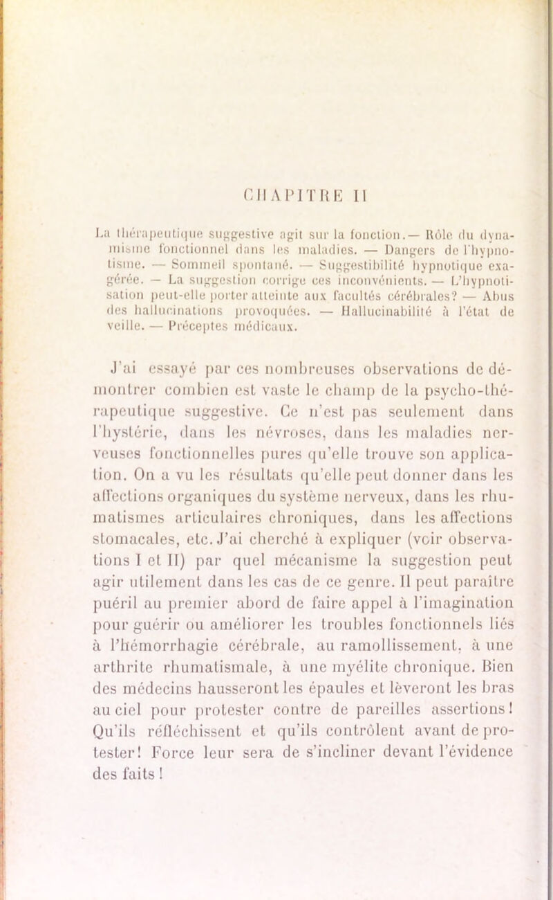 CHAPITRE II La thérapeutique suggestive agit sur la fonction.— Rôle du dyna- misme fonctionnel dans les maladies. — Dangers de l’hypno- tisme. — Sommeil spontané. — Suggestibilité hypnotique exa- gérée. - La suggestion corrige ces inconvénients. — L’hypnoti- sation peut-elle porter atteinte aux facultés cérébrales? — Abus des hallucinations provoquées. — Hallucinabilité à l'état de veille.— Préceptes médicaux. J’ai essayé par ces nombreuses observations de dé- montrer combien est vaste le champ de la psycho-thé- rapeutique suggestive. Ce n’est pas seulement dans l’hystérie, dans les névroses, dans les maladies ner- veuses fonctionnelles pures qu’elle trouve son applica- tion. On a vu les résultats qu’elle peut donner dans les affections organiques du système nerveux, dans les rhu- matismes articulaires chroniques, dans les affections stomacales, etc. J’ai cherché à expliquer (voir observa- tions I et II) par quel mécanisme la suggestion peut agir utilement dans les cas de ce genre. 11 peut paraître puéril au premier abord de faire appel à l’imagination pour guérir ou améliorer les troubles fonctionnels liés à l’hémorrhagie cérébrale, au ramollissement, à une arthrite rhumatismale, à une myélite chronique. Bien des médecins hausseront les épaules et lèveront les bras au ciel pour protester contre de pareilles assertions! Qu’ils réfléchissent et qu’ils contrôlent avant de pro- tester! Force leur sera de s’incliner devant l’évidence des faits !